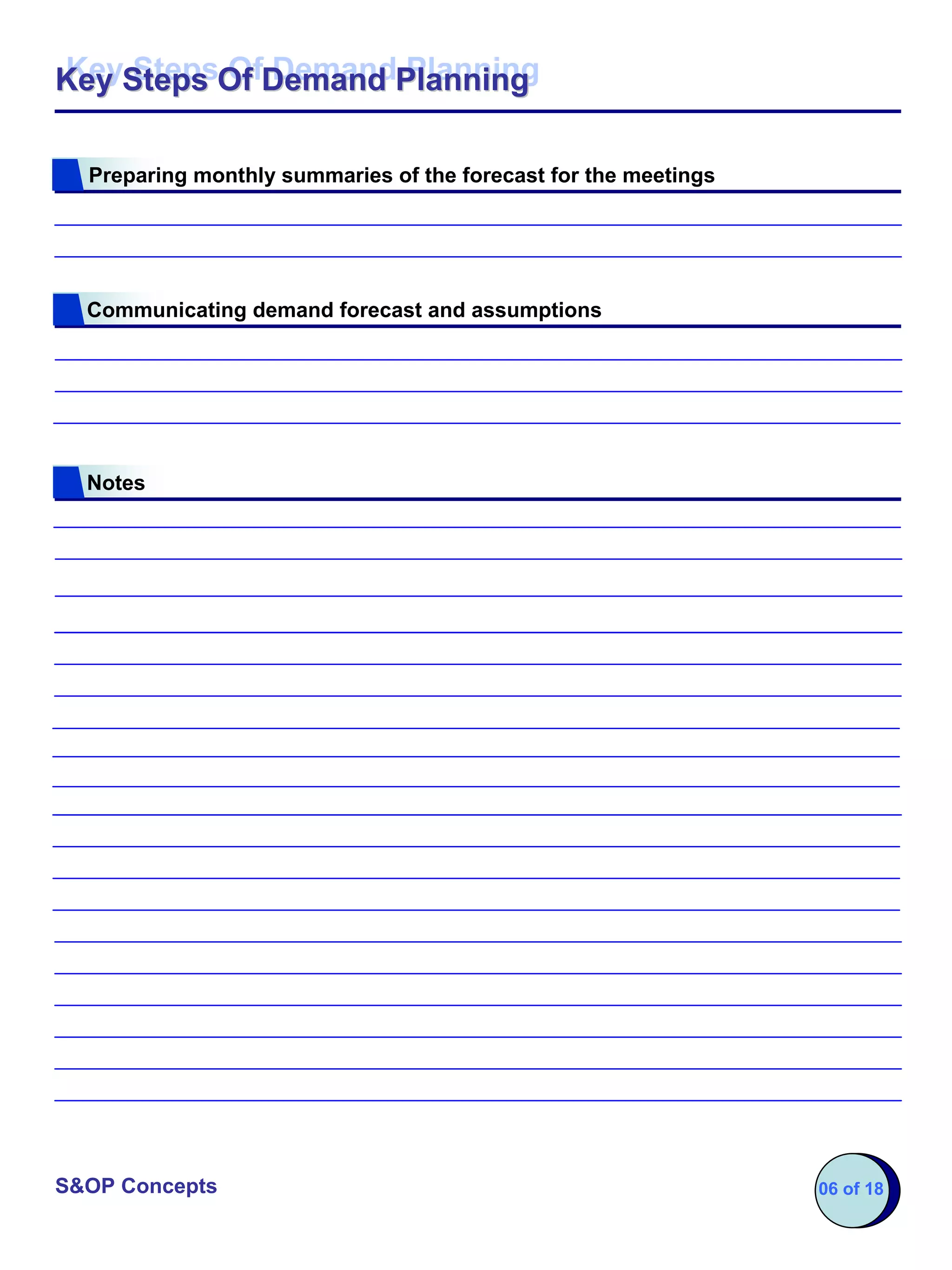 Key Steps Of Demand Planning
Key Steps Of Demand Planning

  Preparing monthly summaries of the forecast for the meetings




  Communicating demand forecast and assumptions




  Notes




S&OP Concepts                                                    06 of 18
 