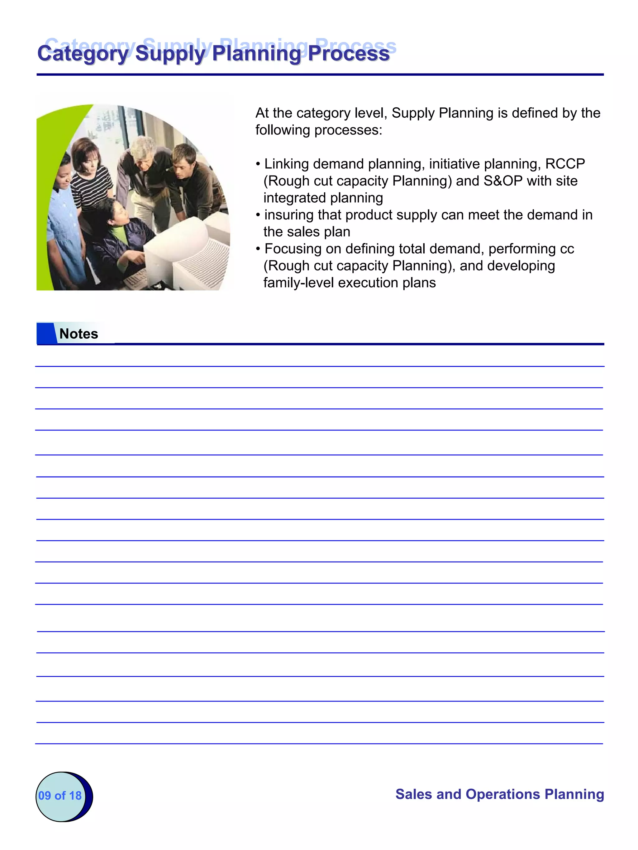 Category Supply Planning Process
Category Supply Planning Process

                   At the category level, Supply Planning is defined by the
                   following processes:

                   • Linking demand planning, initiative planning, RCCP
                     (Rough cut capacity Planning) and S&OP with site
                     integrated planning
                   • insuring that product supply can meet the demand in
                     the sales plan
                   • Focusing on defining total demand, performing cc
                     (Rough cut capacity Planning), and developing
                     family-level execution plans


   Notes




09 of 18                                 Sales and Operations Planning
 