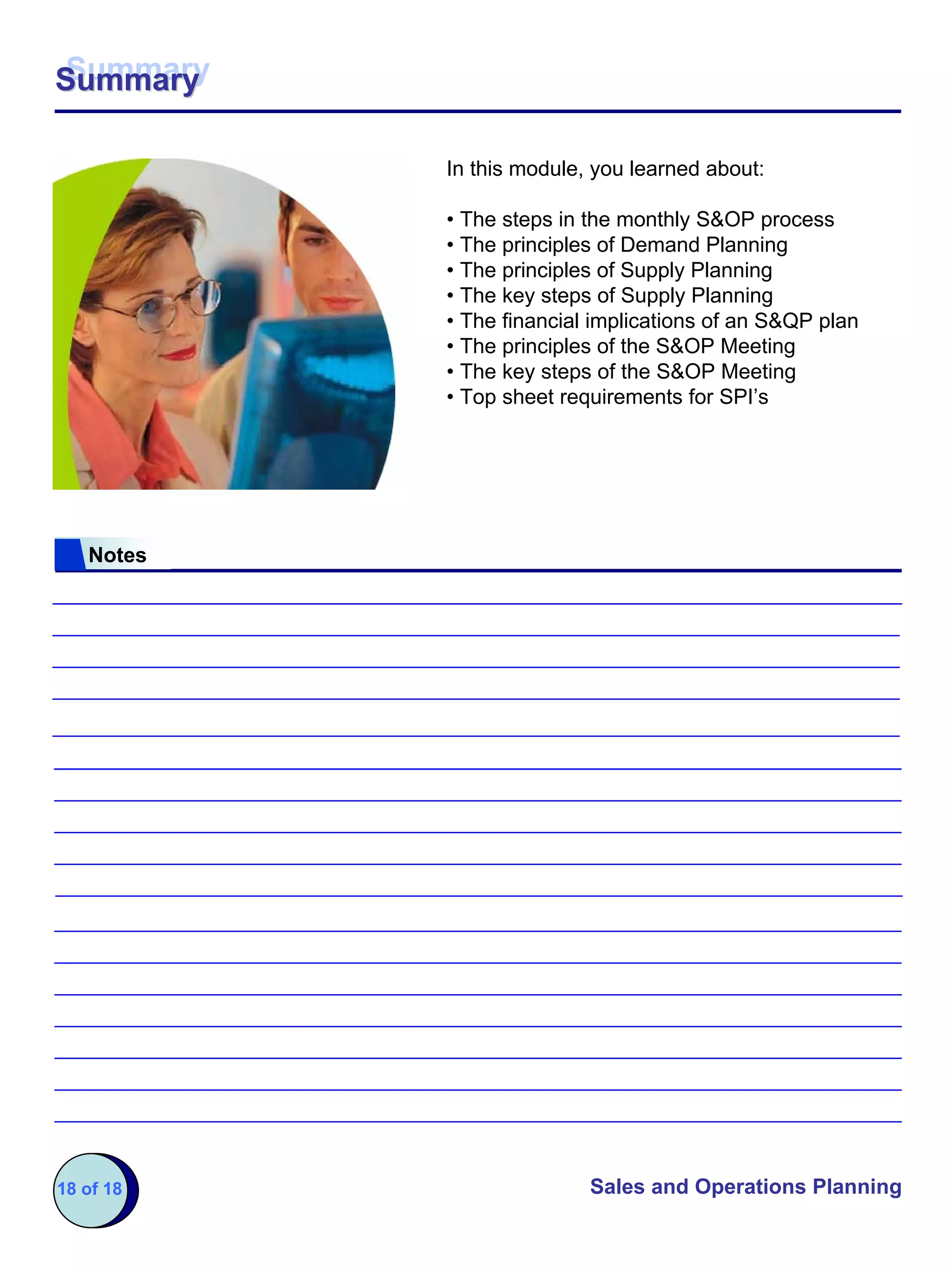 Summary
Summary

           In this module, you learned about:

           • The steps in the monthly S&OP process
           • The principles of Demand Planning
           • The principles of Supply Planning
           • The key steps of Supply Planning
           • The financial implications of an S&QP plan
           • The principles of the S&OP Meeting
           • The key steps of the S&OP Meeting
           • Top sheet requirements for SPI’s




   Notes




18 of 18                  Sales and Operations Planning
 