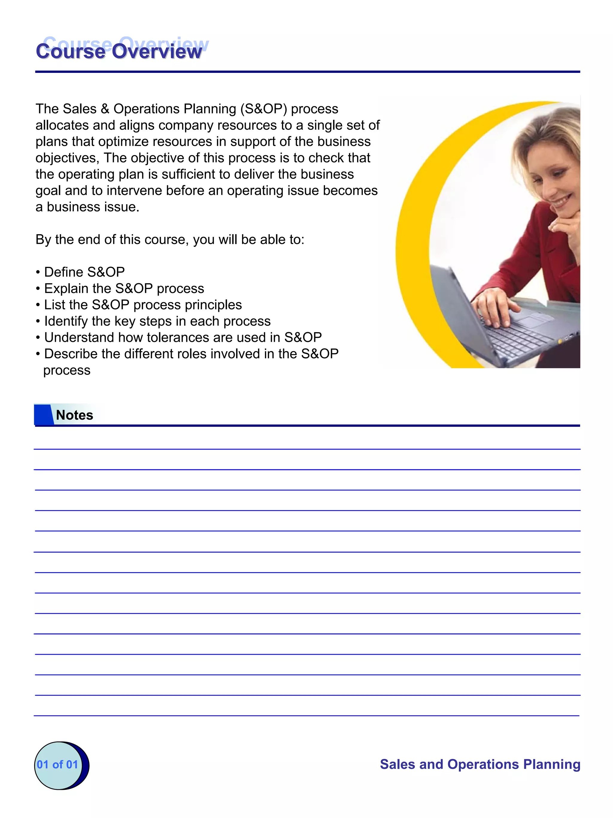Course Overview
Course Overview

The Sales & Operations Planning (S&OP) process
allocates and aligns company resources to a single set of
plans that optimize resources in support of the business
objectives, The objective of this process is to check that
the operating plan is sufficient to deliver the business
goal and to intervene before an operating issue becomes
a business issue.

By the end of this course, you will be able to:

• Define S&OP
• Explain the S&OP process
• List the S&OP process principles
• Identify the key steps in each process
• Understand how tolerances are used in S&OP
• Describe the different roles involved in the S&OP
  process


   Notes




01 of 01                                                     Sales and Operations Planning
 