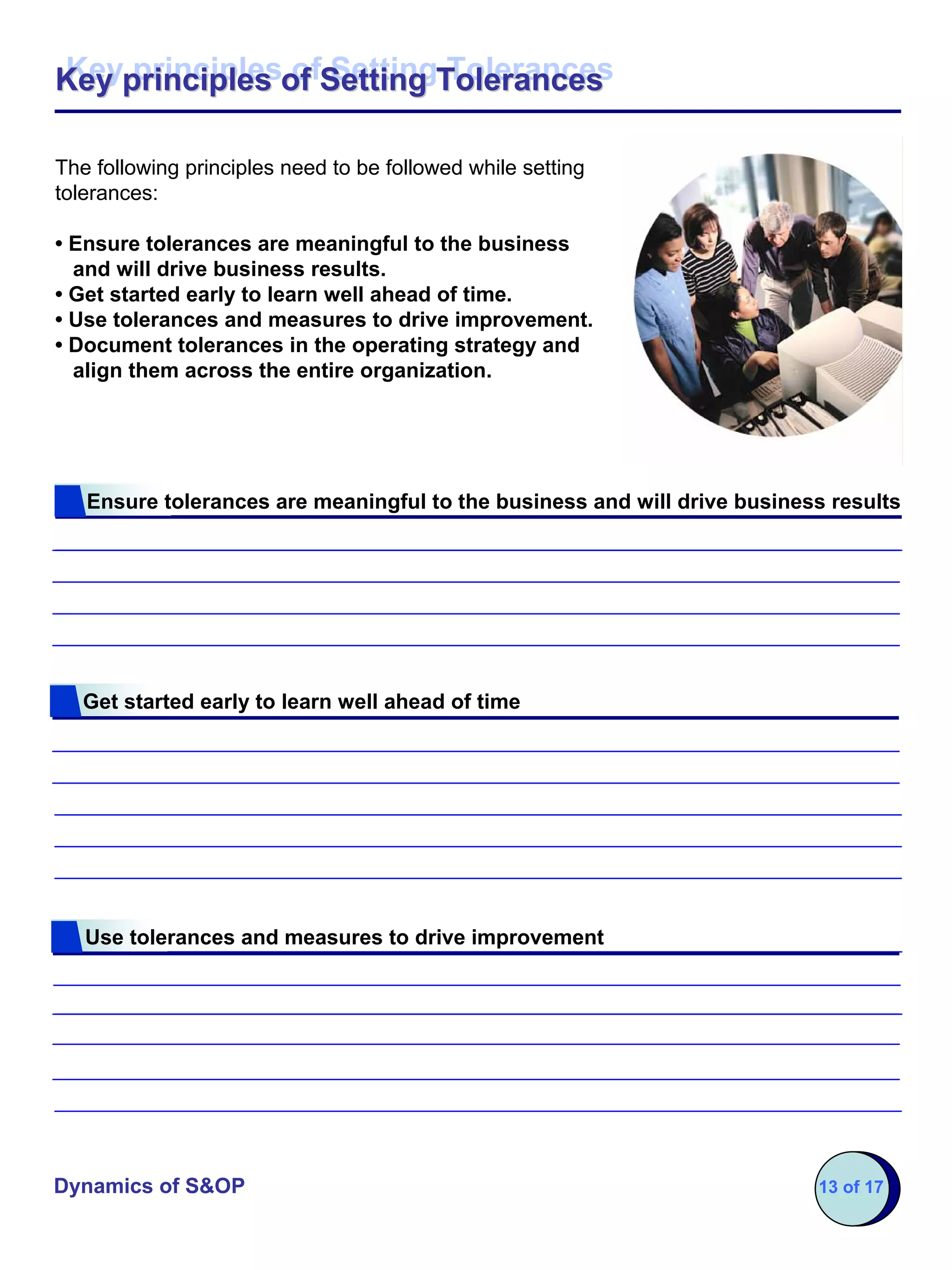 Key principles of Setting Tolerances
Key principles of Setting Tolerances

The following principles need to be followed while setting
tolerances:

• Ensure tolerances are meaningful to the business
  and will drive business results.
• Get started early to learn well ahead of time.
• Use tolerances and measures to drive improvement.
• Document tolerances in the operating strategy and
  align them across the entire organization.




   Ensure tolerances are meaningful to the business and will drive business results




   Get started early to learn well ahead of time




   Use tolerances and measures to drive improvement




Dynamics of S&OP                                                          13 of 17
 