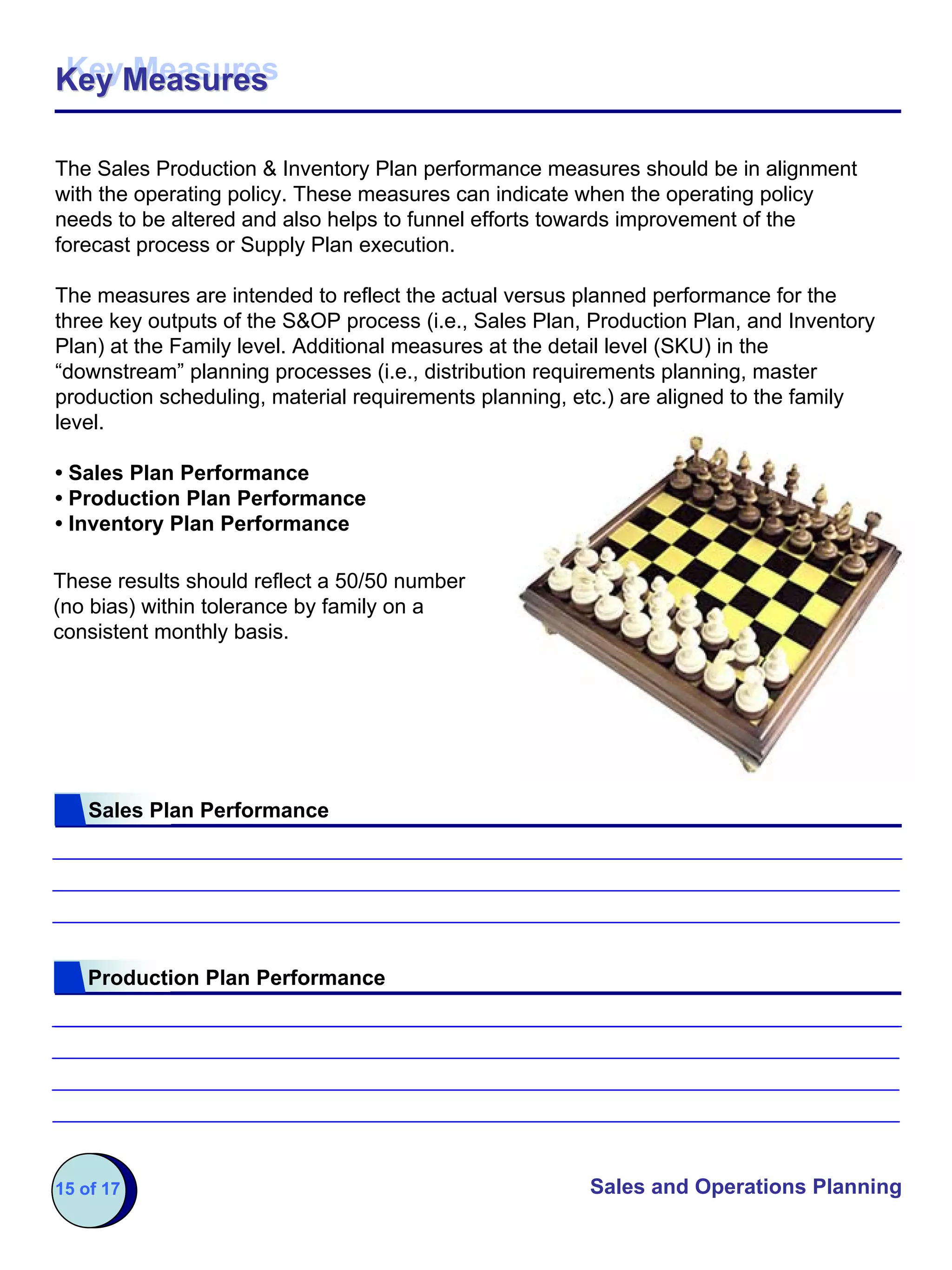 Key Measures
Key Measures

The Sales Production & Inventory Plan performance measures should be in alignment
with the operating policy. These measures can indicate when the operating policy
needs to be altered and also helps to funnel efforts towards improvement of the
forecast process or Supply Plan execution.

The measures are intended to reflect the actual versus planned performance for the
three key outputs of the S&OP process (i.e., Sales Plan, Production Plan, and Inventory
Plan) at the Family level. Additional measures at the detail level (SKU) in the
“downstream” planning processes (i.e., distribution requirements planning, master
production scheduling, material requirements planning, etc.) are aligned to the family
level.

• Sales Plan Performance
• Production Plan Performance
• Inventory Plan Performance

These results should reflect a 50/50 number
(no bias) within tolerance by family on a
consistent monthly basis.




    Sales Plan Performance




    Production Plan Performance




15 of 17                                                Sales and Operations Planning
 