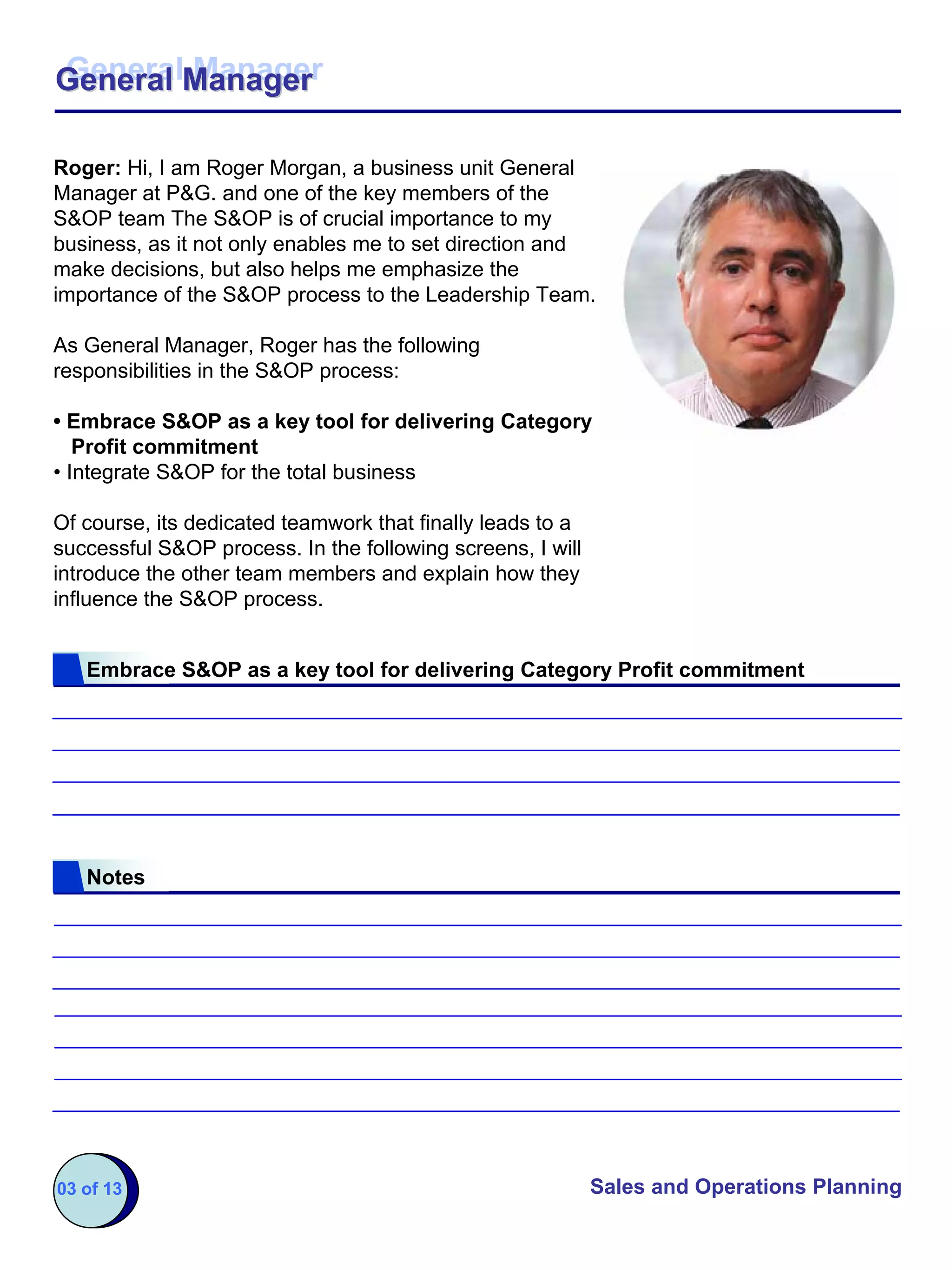 General Manager
General Manager

Roger: Hi, I am Roger Morgan, a business unit General
Manager at P&G. and one of the key members of the
S&OP team The S&OP is of crucial importance to my
business, as it not only enables me to set direction and
make decisions, but also helps me emphasize the
importance of the S&OP process to the Leadership Team.

As General Manager, Roger has the following
responsibilities in the S&OP process:

• Embrace S&OP as a key tool for delivering Category
   Profit commitment
• Integrate S&OP for the total business

Of course, its dedicated teamwork that finally leads to a
successful S&OP process. In the following screens, I will
introduce the other team members and explain how they
influence the S&OP process.


   Embrace S&OP as a key tool for delivering Category Profit commitment




   Notes




03 of 13                                                    Sales and Operations Planning
 