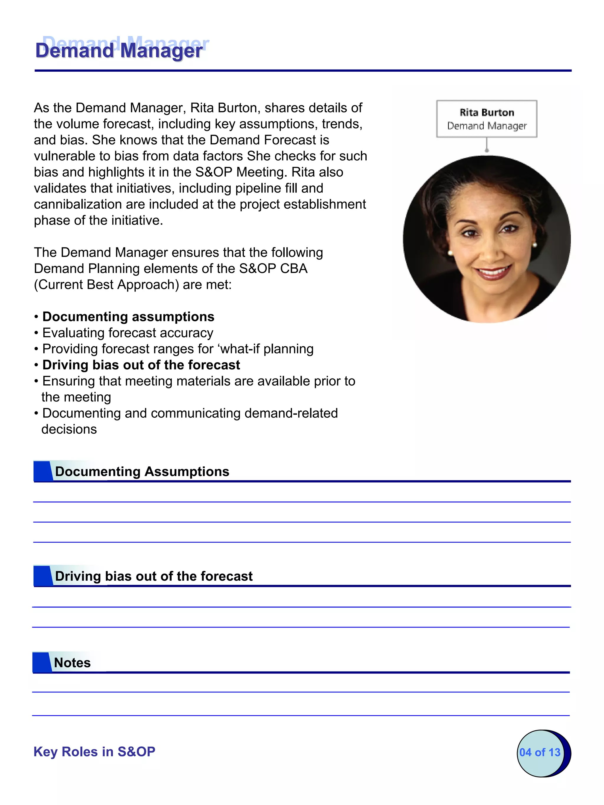 Demand Manager
Demand Manager

As the Demand Manager, Rita Burton, shares details of
the volume forecast, including key assumptions, trends,
and bias. She knows that the Demand Forecast is
vulnerable to bias from data factors She checks for such
bias and highlights it in the S&OP Meeting. Rita also
validates that initiatives, including pipeline fill and
cannibalization are included at the project establishment
phase of the initiative.

The Demand Manager ensures that the following
Demand Planning elements of the S&OP CBA
(Current Best Approach) are met:

• Documenting assumptions
• Evaluating forecast accuracy
• Providing forecast ranges for ‘what-if planning
• Driving bias out of the forecast
• Ensuring that meeting materials are available prior to
  the meeting
• Documenting and communicating demand-related
  decisions


   Documenting Assumptions




   Driving bias out of the forecast




   Notes




Key Roles in S&OP                                           04 of 13
 
