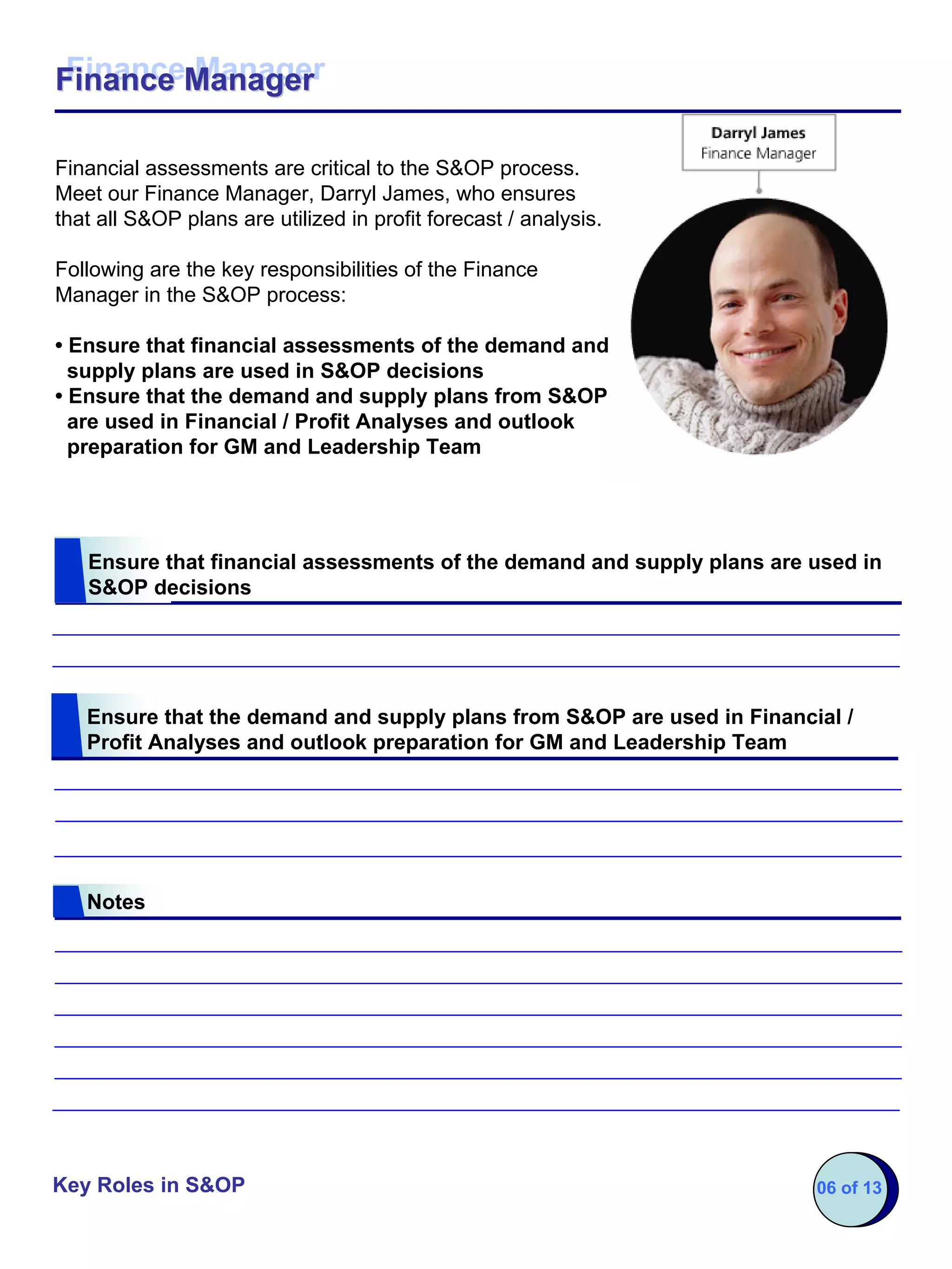 Finance Manager
Finance Manager

Financial assessments are critical to the S&OP process.
Meet our Finance Manager, Darryl James, who ensures
that all S&OP plans are utilized in profit forecast / analysis.

Following are the key responsibilities of the Finance
Manager in the S&OP process:

• Ensure that financial assessments of the demand and
  supply plans are used in S&OP decisions
• Ensure that the demand and supply plans from S&OP
  are used in Financial / Profit Analyses and outlook
  preparation for GM and Leadership Team




   Ensure that financial assessments of the demand and supply plans are used in
   S&OP decisions




   Ensure that the demand and supply plans from S&OP are used in Financial /
   Profit Analyses and outlook preparation for GM and Leadership Team




   Notes




Key Roles in S&OP                                                       06 of 13
 
