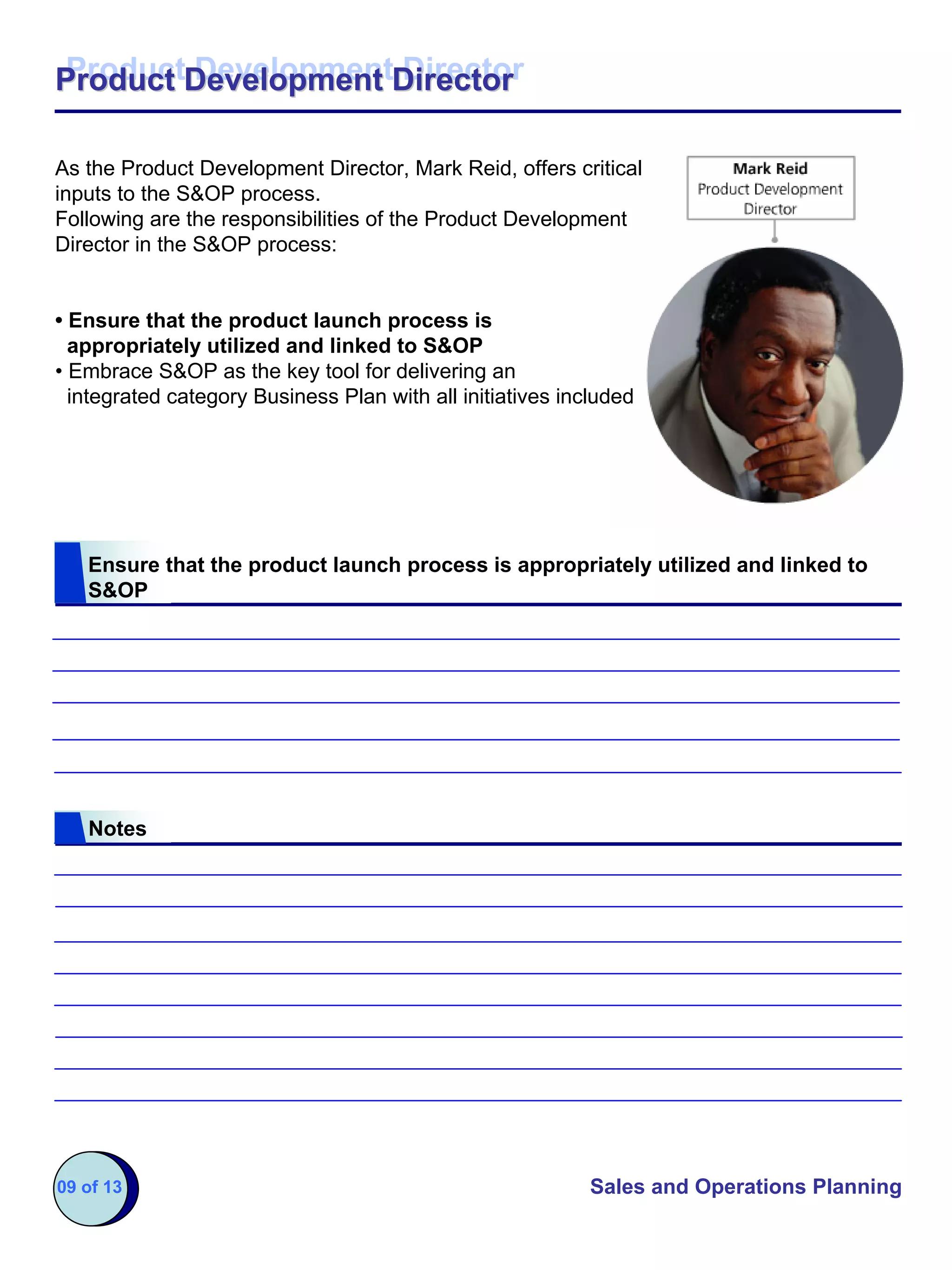 Product Development Director
Product Development Director

As the Product Development Director, Mark Reid, offers critical
inputs to the S&OP process.
Following are the responsibilities of the Product Development
Director in the S&OP process:


• Ensure that the product launch process is
  appropriately utilized and linked to S&OP
• Embrace S&OP as the key tool for delivering an
  integrated category Business Plan with all initiatives included




   Ensure that the product launch process is appropriately utilized and linked to
   S&OP




   Notes




09 of 13                                                    Sales and Operations Planning
 