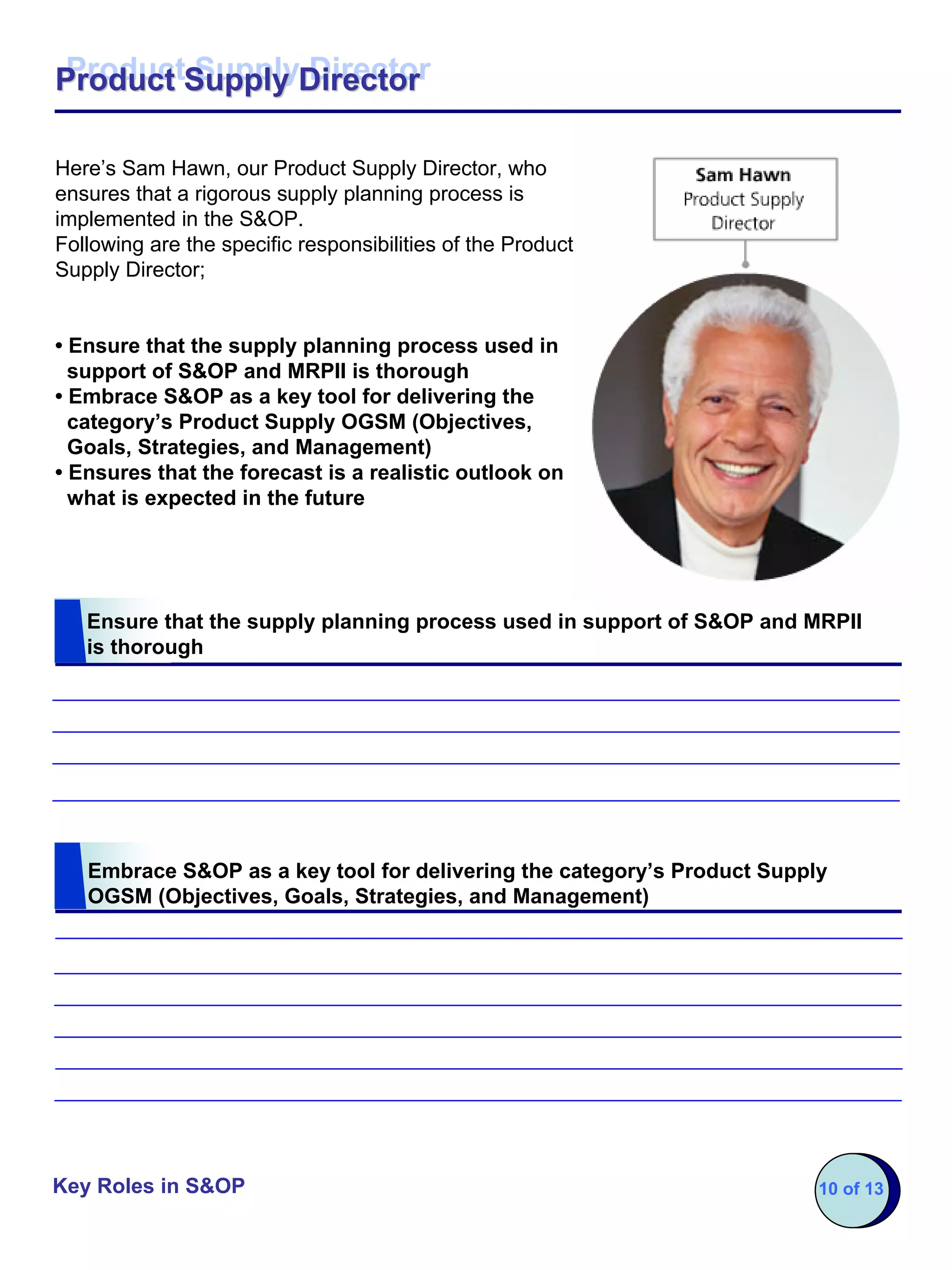 Product Supply Director
Product Supply Director

Here’s Sam Hawn, our Product Supply Director, who
ensures that a rigorous supply planning process is
implemented in the S&OP.
Following are the specific responsibilities of the Product
Supply Director;


• Ensure that the supply planning process used in
  support of S&OP and MRPII is thorough
• Embrace S&OP as a key tool for delivering the
  category’s Product Supply OGSM (Objectives,
  Goals, Strategies, and Management)
• Ensures that the forecast is a realistic outlook on
  what is expected in the future




   Ensure that the supply planning process used in support of S&OP and MRPII
   is thorough




   Embrace S&OP as a key tool for delivering the category’s Product Supply
   OGSM (Objectives, Goals, Strategies, and Management)




Key Roles in S&OP                                                        10 of 13
 