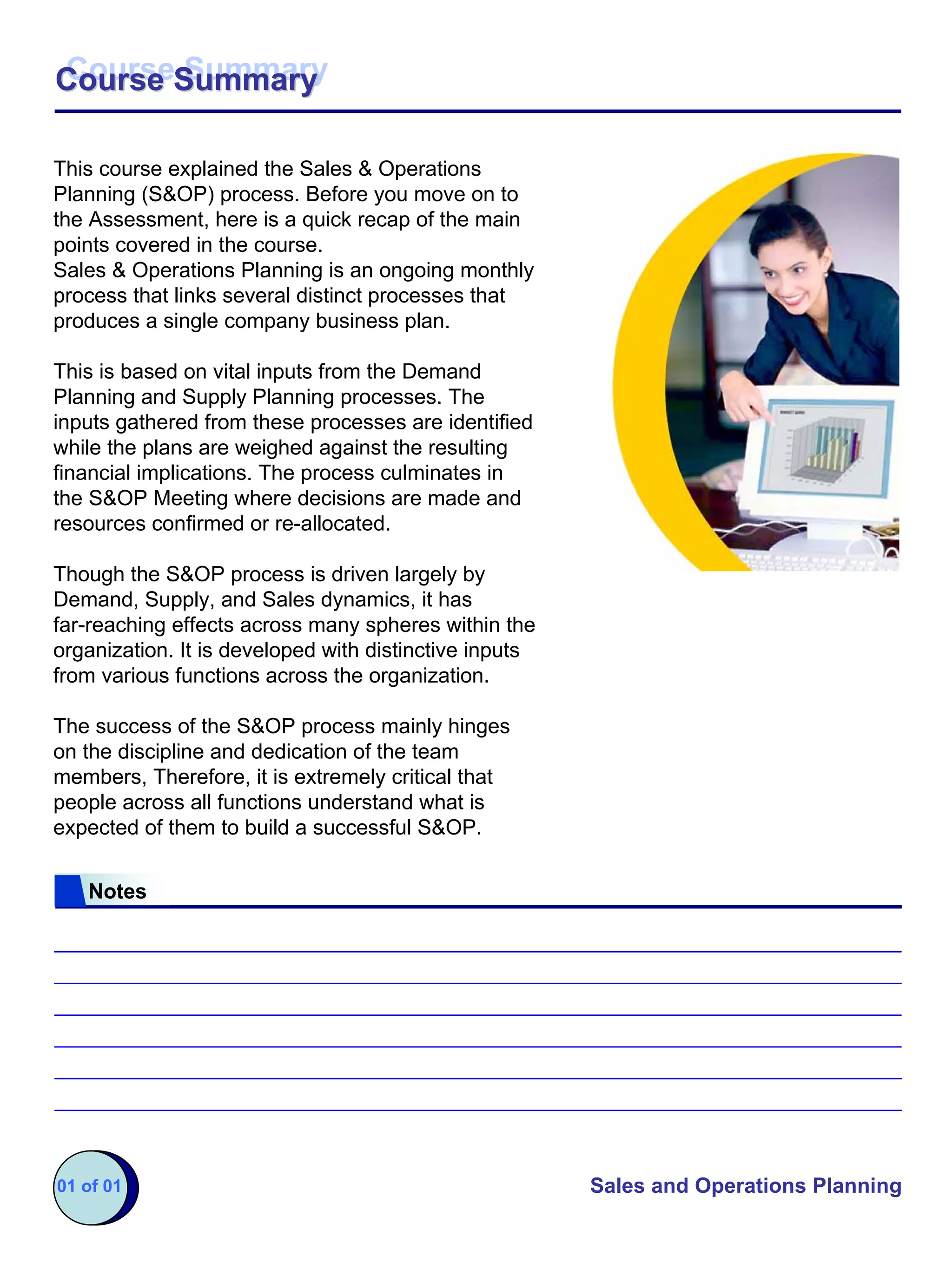 Course Summary
Course Summary

This course explained the Sales & Operations
Planning (S&OP) process. Before you move on to
the Assessment, here is a quick recap of the main
points covered in the course.
Sales & Operations Planning is an ongoing monthly
process that links several distinct processes that
produces a single company business plan.

This is based on vital inputs from the Demand
Planning and Supply Planning processes. The
inputs gathered from these processes are identified
while the plans are weighed against the resulting
financial implications. The process culminates in
the S&OP Meeting where decisions are made and
resources confirmed or re-allocated.

Though the S&OP process is driven largely by
Demand, Supply, and Sales dynamics, it has
far-reaching effects across many spheres within the
organization. It is developed with distinctive inputs
from various functions across the organization.

The success of the S&OP process mainly hinges
on the discipline and dedication of the team
members, Therefore, it is extremely critical that
people across all functions understand what is
expected of them to build a successful S&OP.


   Notes




01 of 01                                                Sales and Operations Planning
 