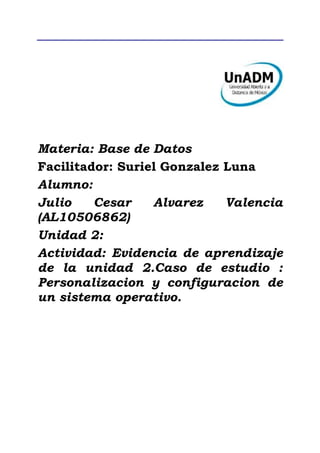 Materia: Base de Datos
Facilitador: Suriel Gonzalez Luna
Alumno:
Julio Cesar Alvarez Valencia
(AL10506862)
Unidad 2:
Actividad: Evidencia de aprendizaje
de la unidad 2.Caso de estudio :
Personalizacion y configuracion de
un sistema operativo.
 