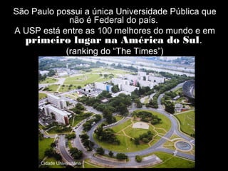 São Paulo possui a única Universidade Pública que
             não é Federal do país.
A USP está entre as 100 melhores do mundo e em
  primeiro lugar na América do Sul.
            (ranking do “The Times”)




      Cidade Universitária
 