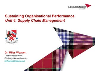 Dr. Miles Weaver,
The Business School,
Edinburgh Napier University
M.Weaver@napier.ac.uk
Sustaining Organisational Performance
Unit 4: Supply Chain Management
 