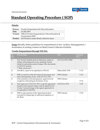 Internal document
Page 1 of 2
SOP – Vendor Empanelment, Discontinuation & Termination
Details:
Process Vendor Empanelment & Discontinuation
Date 13/08/2019
Version VER 2/Vendor Empanelment, Discontinuation &
Termination/0819
Product All Products under Retail collection team
Scope: Broadly define guidelines for empanelment of new vendors, disengagement /
termination of existing vendors for Retail Assets Collection Portfolio.
Vendor Empanelment through YES Pal:-
Sr.
No
Process Steps FPR Tentative
TAT *
1 Post Vendor identification by field team, maker to
initiate onboarding process by updating Vendor
details & uploading scanned image of the documents
in YES PAL System.
** Refer Annexure 1
CP/CCL/PCL/PMT T
2 Post RCU, report to be uploaded in YES Pal. Maker/RCU FPR T+10
3 PMT to check & verify the entries & documents and
share discrepancies, if any, with CP/CCL/PCL.
PMT Checker T+12
4 Post resolution of all discrepancies, approval to be
sought for onboarding & deviations, if any.
PMT Checker
T+14
5 Post Approval, CCP/CCL/PCL to get the agreement
franked with requisite stamp value & signed by the
Vendor. Scanned image of the signed agreement to
be uploaded in YES PAL.
CCP/CCL/PCL T+25
6 PMT to take printout of the Agreement & get it
executed by taking sign of authorized signatory of
the Bank.
PMT Checker T+30
 