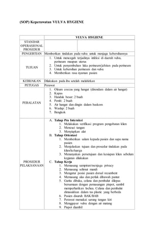 (SOP) Keperawatan VULVA HYGIENE 
VULVA HYGIENE 
STANDAR 
OPERASIONAL 
PROSEDUR 
PENGERTIAN Memberikan tindakan pada vulva untuk menjaga kebersihannya 
TUJUAN 
1. Untuk mencegah terjadinya infeksi di daerah vulva, 
perineum maupun uterus 
2. Untuk penyembuhan luka perineum/jahitan pada perineum 
3. Untuk kebersihan perineum dan vulva 
4. Memberikan rasa nyaman pasien 
KEBIJAKAN Dilakukan pada ibu setelah melahirkan 
PETUGAS Perawat 
PERALATAN 
1. Oleum coccus yang hangat (direndam dalam air hangat) 
2. Kapas 
3. Handuk besar: 2 buah 
4. Peniti: 2 buah 
5. Air hangat dan dingin dalam baskom 
6. Waslap: 2 buah 
7. Bengkok 
PROSEDUR 
PELAKSANAAN 
A. Tahap Pra Interaksi 
1. Melakukan verifikasi program pengobatan klien 
2. Mencuci tangan 
3. Menyiapkan alat 
B. Tahap Orientasi 
1. Memberikan salam kepada pasien dan sapa nama 
pasien 
2. Menjelaskan tujuan dan prosedur tindakan pada 
klien/keluarga 
3. Menanyakan persetujuan dan kesiapan klien sebelum 
kegiatan dilakukan 
C. Tahap Kerja 
1. Memasang sampiran/menjaga privacy 
2. Memasang selimut mandi 
3. Mengatur posisi pasien dorsal recumbent 
4. Memasang alas dan perlak dibawah pantat 
5. Gurita dibuka, celana dan pembalut dilepas 
bersamaan dengan pemasangan pispot, sambil 
memperhatikan lochea. Celana dan pembalut 
dimasukkan dalam tas plastic yang berbeda 
6. Pasien disuruh BAK/BAB 
7. Perawat memakai sarung tangan kiri 
8. Mengguyur vulva dengan air matang 
9. Pispot diambil 
 