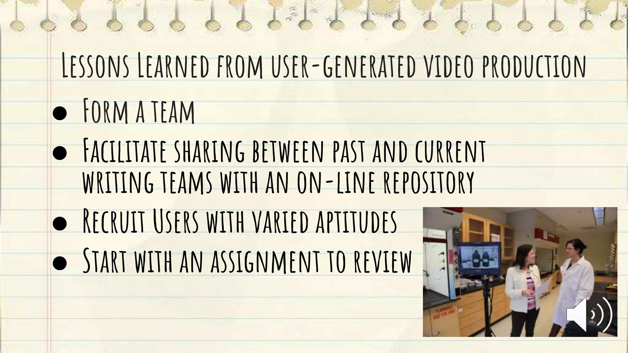 Lessons Learned from user-generated video production
● Form a team
● Facilitate sharing between past and current
writing teams with an on-line repository
● Recruit Users with varied aptitudes
● Start with an assignment to review
 