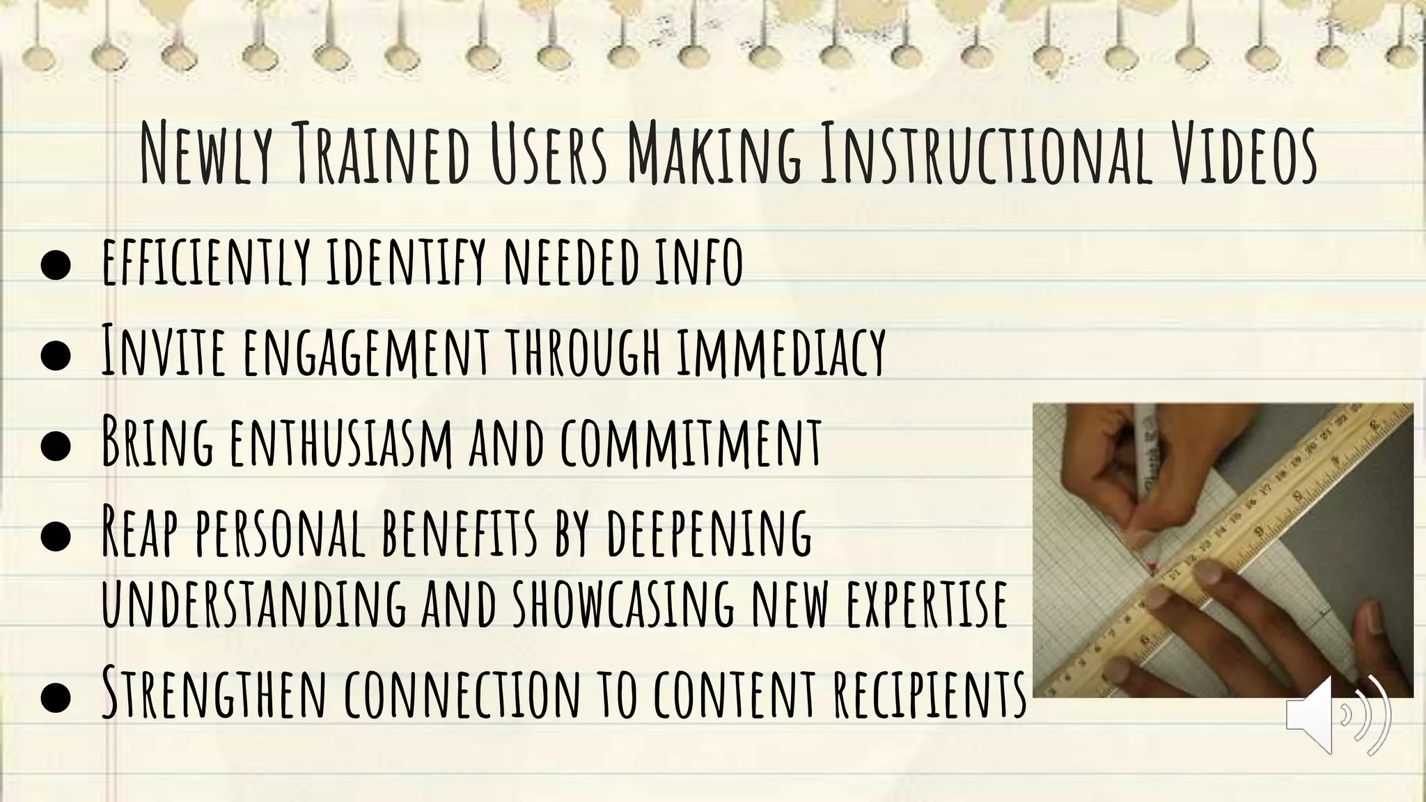 Newly Trained Users Making Instructional Videos
● efficiently identify needed info
● Invite engagement through immediacy
● Bring enthusiasm and commitment
● Reap personal benefits by deepening
understanding and showcasing new expertise
● Strengthen connection to content recipients
 