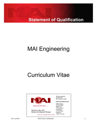 Statement of Qualification




               MAI Engineering



               Curriculum Vitae


                                                     702 West Fourth St.
                                                     P.O. Box 625
                                                     Mt. Vernon, IN 47620

                                                     edrice@maitech.com
                                                     Office Phone:
                  Engineering the Future . . . .     812•838•4000
                                                     Office Fax:
                                                     812•838•4050
                Edward L. Rice, M.E.                 Cell Phone:
                                                     812•568•9903
                Business Development Manager         Toll Free:
                          www.maitech.com            1•800•717•8684


Rev ae.b4.f6               MAI-Client Confidential                          1
 