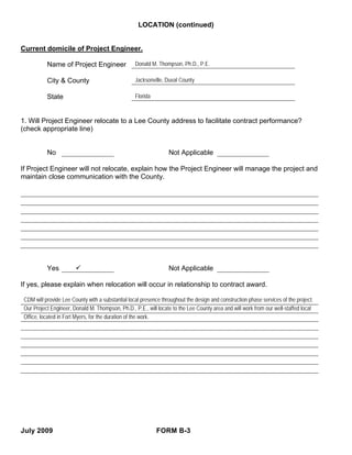 LOCATION (continued)


Current domicile of Project Engineer.

           Name of Project Engineer                Donald M. Thompson, Ph.D., P.E.

           City & County                           Jacksonville, Duval County

           State                                   Florida



1. Will Project Engineer relocate to a Lee County address to facilitate contract performance?
(check appropriate line)


           No                                                     Not Applicable

If Project Engineer will not relocate, explain how the Project Engineer will manage the project and
maintain close communication with the County.




           Yes                                                    Not Applicable

If yes, please explain when relocation will occur in relationship to contract award.

 CDM will provide Lee County with a substantial local presence throughout the design and construction phase services of the project.
 Our Project Engineer, Donald M. Thompson, Ph.D., P.E., will locate to the Lee County area and will work from our well-staffed local
 Office, located in Fort Myers, for the duration of the work.




July 2009                                                    FORM B-3
 