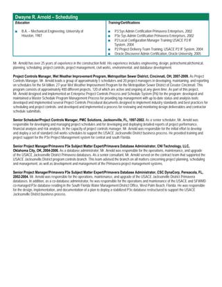 Dwayne R. Arnold – Scheduling
 Education                                                             Training/Certifications

 ■    B.A. – Mechanical Engineering, University of                     ■    P3 Sys Admin Certification Primavera Enterprises, 2002
      Houston, 1987                                                    ■    P3e Sys Admin Certification Primavera Enterprises, 2002
                                                                       ■    P2 Local Configuration Manager Training USACE P2 IF
                                                                            System, 2004
                                                                       ■    P2 Project Delivery Team Training, USACE P2 IF System, 2004
                                                                       ■    Oracle Discoverer Admin Certification, Oracle University, 2005

Mr. Arnold has over 25 years of experience in the construction field. His experience includes engineering, design, petrochemical/chemical,
planning, scheduling, project controls, project management, civil works, environmental, and database development.

Project Controls Manager, Wet Weather Improvement Program, Metropolitan Sewer District, Cincinnati, OH, 2007-2009. As Project
Controls Manager, Mr. Arnold leads a group of approximately 5 schedulers and 20 project managers in developing, maintaining, and reporting
on schedules for the $4 billion, 27-year Wet Weather Improvement Program for the Metropolitan Sewer District of Greater Cincinnati. This
program consists of approximately 400 different projects, 120 of which are active and ongoing at any given time. As part of this project,
Mr. Arnold designed and implemented an Enterprise Project Controls Process and Schedule System (P6) for the program; developed and
maintained a Master Schedule Program Management Process for providing top management with up-to-date status and analysis tools;
developed and implemented several Project Controls Procedural documents designed to implement industry standards and best practices for
scheduling and project controls; and developed and implemented a process for reviewing and monitoring design deliverables and contractor
schedule submittals.

Senior Scheduler/Project Controls Manager, PMC Solutions, Jacksonville, FL, 1997-2002. As a senior scheduler, Mr. Arnold was
responsible for developing and managing project schedules and for developing and deploying detailed reports of project performance,
financial analysis and risk analysis. In the capacity of project controls manager, Mr. Arnold was responsible for the initial effort to develop
and deploy a set of standard civil works schedules to support the USACE Jacksonville District business process. He provided training and
project support for the P3e Project Management system for central and south Florida.

Senior Project Manager/Primavera P3e Subject Matter Expert/Primavera Database Administrator, CNI Technology, LLC,
Oklahoma City, OK, 2004-2006. As a database administrator, Mr. Arnold was responsible for the operations, maintenance, and upgrade
of the USACE Jacksonville District Primavera databases. As a senior consultant, Mr. Arnold served on the contract team that supported the
USACE Jacksonville District program controls branch. This team advised the branch on all matters concerning project planning, scheduling
and management, as well as development and management of the Primavera project management systems.

Senior Project Manager/Primavera P3e Subject Matter Expert/Primavera Database Administrator, CSC DynaCorp, Pensacola, FL,
2002-2004. Mr. Arnold was responsible for the operations, maintenance, and upgrade of the USACE Jacksonville District Primavera
databases. In addition, as a co-database administrator, he was responsible for the operations and maintenance of the USACE and SFWMD
co-managed P3e database residing in the South Florida Water Management District Office, West Palm Beach, Florida. He was responsible
for the design, implementation, and documentation of a plan to deploy a stabilized P3e database restructured to support the USACE
Jacksonville District business process.
 