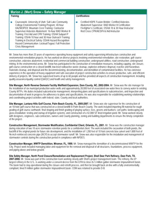 Marion J. (Mert) Snow – Safety Manager
 Training                                                              Certifications

 ■    Coursework: University of Utah; Salt Lake Community              ■    Certified HDPE Fusion Welder; Certified Asbestos
      College Environmental Training Program; 40-hour                       Abatement Supervisor; RAD Worker II Certification;
      HAZWOPER; Mountain Crest Training; Contractor                         Firefighter’s Certificate; OSHA 10 & 30 Hour Instructor;
      Supervisor Asbestos Abatement; 16-hour RAD Worker II                  Red Cross CPR/AED/First Aid Instructor
      Training; First Aid and CPR Training; OSHA Subpart P
      Training; OSHA 10 hour and 30 Hour Outreach Training;
      Training in Electrical Safety; OSHA Hazard Recognition;
      Hazard Communication; Lockout/Tagout, Fall Protection;
      Crisis Management

Mr. Snow has more than 25 years of experience operating heavy equipment and safely supervising infrastructure construction and
environmental remediation projects. He has worked on diverse projects involving environmental remediation, site restoration, golf course
construction, asbestos abatement, residential and commercial building construction, underground utilities, road construction, underground
mining. In the environmental arena, Mr. Snow has participated in the construction of remediation measures, including capping, site closure,
golf course construction on a closed landfill, low-level radioactive waste cleanup, explosive ordnance disposal, reactive and hazardous
materials cleanup, and disposal and the decommissioning, decontamination, and demolition of contaminated facilities. He has extensive
experience in the operation of heavy equipment and safe execution of project construction activities to ensure productive, safe, and efficient
delivery of projects. Mr. Snow has supervised teams of up to 60 people and has provided all aspects of construction management, including
quality assurance/quality control (QA/QC) and health and safety management.

Site Manager, North Reverse Osmosis Facility Wellfield Expansion, Dare County, NC, 2002-2004. Mr. Snow was the site manager for
the installation of six municipal production water wells and approximately 28,000 feet of associated raw water lines to convey water to existing
County WTPs. His duties included subcontractor management, interpreting plans and specifications to subcontractors, and inspection and
documentation of work in progress for adherence to plans and specifications. He was also responsible for establishing working relationships
and coordinating project activities with federal, state, County and local authorities.

Site Manager, Lantana Hills Golf Course, Palm Beach County, FL, 2005-2007. Mr. Snow was site supervisor for the construction of
an 18-hole golf course that was constructed on a closed landfill in Palm Beach County. The work included importing fill material for rough
grading of golf course earthwork; final shaping and finish grading of playing surface, tees, greens and bunkers; cart paths; landscaping and
grass installation; testing and startup of irrigation systems; and construction of a 42,000 SF lined irrigation pond. Mr. Snow worked closely
with designers, engineers, sub-contractors, owners and County planning, zoning and building departments to ensure the timely completion
of the project.

Construction Management, Stormwater Modification, Confidential Client, Orlando, FL, 2001. Mr. Snow was the construction manager
during relocation of two 10-acre stormwater retention ponds for a confidential client. The work included the excavation of both ponds, the
backfill of the original ponds for future site development, and the installation of 1,200 feet of 10 foot concrete box culvert and 1,800 feet of
96-inch reinforced concrete pipe (RCP) to accept stormwater runoff. Mr. Snow was also responsible for the installation and management of
stormwater controls during the construction period in compliance with NPDES.

Construction Manager, WWTP Demolition, Miramar, FL, 1999. Mr. Snow managed the demolition of a decommissioned WWTP for the
City. Project work included managing labor and equipment for the removal and disposal of all structures, foundations, process equipment,
and piping above and below ground.

Site Safety Manager, North Pond Closure/Remediation and Replacement Project, Shell Deer Park Refinery, Deer Park, TX,
2007-2008. Mr. Snow was part of the construction team working closely with Shell’s project management team. The refinery, the 6th
largest refinery in the U.S., is working under a consent decree from the EPA to close its 5 million gallon stormwater impoundment basin.
The basin had to stay operational during the closure and retrofit process, and then be brought back on-line with a fully environmentally
compliant, lined 9 million gallon stormwater impoundment basin. CDM was retained to provide D-B.
 