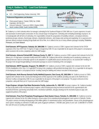 Craig A. Gadberry, P.E. – Lead Cost Estimator
 Education

 ■    B.S. – Civil Engineering, Purdue University, 1993
 Professional Registrations and Numbers

 ■    Professional Engineer: Florida (1999), No. 55988,
      Expiration: 28-Feb-2011
 ■    General Contractor: Tennessee (2002), Virginia (2004),
      North Carolina (2008), South Carolina (2008)

Mr. Gadberry is a chief estimator where he manages estimating for the Southeast Region of CDM. With over 15 years experience in water
and wastewater treatment plant construction, he has a broad range of management, estimating and scheduling knowledge of projects. He
is knowledgeable with all forms of estimating. His responsibilities include the preparation of feasibility estimates, conceptual estimates,
preliminary design estimates, final design estimates, detailed bid estimates, and change order pricing and negotiating. He is experienced in
alternate delivery methods including Design-Build and CM at Risk. He is skilled in the use of many software packages including Timberline,
Primavera, and Insite Sitework.

Chief Estimator, WTP Expansion, Valdosta, GA, 2006-2008. Mr. Gadberry served as CDM’s regional chief estimator for the EPCM
expansion of the City’s WTP from 15 mgd to 23 mgd as designed by CDM. He was responsible for all aspects of the project’s cost proposal
which assisted in the on-time completion within the GMP budget.

Chief Estimator, Arbennie Pritchett WRF, Okaloosa County, FL, 2007. Mr. Gadberry served as CDM’s regional chief estimator for the D-B
delivery of a 10 mgd water reclamation facility worth $49.4 million. Mr. Gadberry directed the estimating team in producing a winning cost
proposal that was rated as technically superior to all competitors in a qualifications-based selection process. He assisted with “trending” of
the project from design through bidding of construction packages to assist in monitoring of the cost budgets.

Chief Estimator, WWTP Upgrades, Kingsport, TN, 2006-2011. Mr. Gadberry served as CDM’s regional chief estimator for the $22.3M
EPCM rehabilitation of the City’s 12.5 mgd WWTP to bring it into compliance with permitted discharge limits. He is responsible for all aspects
of developing the project’s cost proposal and for “trending” during the bidding and contract execution of bid packages.

Chief Estimator, North Reverse Osmosis Facility Wellfield Expansion, Dare County, NC, 2002-2004. Mr. Gadberry served as CDM’s
regional chief estimator for the Construction Management-at-Risk expansion of the wellfield, providing raw water to the North Reverse
Osmosis Facility as designed by CDM. He was responsible for all aspects of the project’s cost proposal. The project achieved on-time
completion, along with final cost of 14 percent under the GMP budget.

Project Engineer, Arlington East Water Reclamation Facility, Jacksonville, FL, 1995-1997. As project engineer, Mr. Gadberry handled
the day-to-day duties of the mechanical project engineer, which included procuring mechanical materials for the superintendent and
mechanical foreman, purchasing consumable items, mechanical submittals, and pipe drawings for the mechanical (process pipe and
equipment) portions of the project.

Chief Estimator, Piney Point Phosphates Phosphogypsum Stack System Closure, Palmetto, FL, 2005-2008. Mr. Gadberry served as
regional chief estimator for the $52 million fixed price closure project for an abandoned phosphogypsum stack system in Palmetto, Florida.
The project consists of treating and disposing of 950 million gallons of contaminated surface and groundwater, closure of the phosphogypsum
stack system, including an estimated 575,000 cubic yards of gypsum earthwork, 1,100,000 cubic yards of cover soil, 12,000,000 SF of HDPE
liner and 345 acres of seeding and sodding.
 