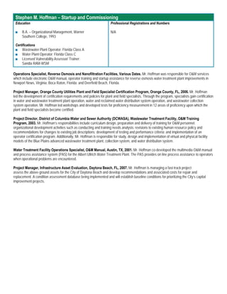 Stephen M. Hoffman – Startup and Commissioning
 Education                                                             Professional Registrations and Numbers

 ■    B.A. – Organizational Management, Warner                         N/A
      Southern College, 1993

 Certifications
 ■ Wastewater Plant Operator: Florida Class A
 ■ Water Plant Operator: Florida Class C
 ■ Licensed Vulnerability Assessor/ Trainer:
      Sandia RAM-WSM

Operations Specialist, Reverse Osmosis and Nanofiltration Facilities, Various Dates. Mr. Hoffman was responsible for O&M services
which include electronic O&M manual, operator training and startup assistance for reverse osmosis water treatment plant improvements in
Newport News, Virginia; Boca Raton, Florida; and Deerfield Beach, Florida.

Project Manager, Orange County Utilities Plant and Field Specialist Certification Program, Orange County, FL, 2006. Mr. Hoffman
led the development of certification requirements and policies for plant and field specialists. Through the program, specialists gain certification
in water and wastewater treatment plant operation, water and reclaimed water distribution system operation, and wastewater collection
system operation. Mr. Hoffman led workshops and developed tests for proficiency measurement in 12 areas of proficiency upon which the
plant and field specialists become certified.

Project Director, District of Columbia Water and Sewer Authority (DCWASA), Wastewater Treatment Facility, O&M Training
Program, 2003. Mr. Hoffman’s responsibilities include curriculum design, preparation and delivery of training for O&M personnel;
organizational development activities such as conducting and training needs analysis; revisions to existing human resource policy and
recommendations for changes to existing job descriptions; development of testing and performance criteria; and implementation of an
operator certification program. Additionally, Mr. Hoffman is responsible for study, design and implementation of virtual and physical facility
models of the Blue Plains advanced wastewater treatment plant, collection system, and water distribution system.

Water Treatment Facility Operations Specialist, O&M Manual, Austin, TX, 2001. Mr. Hoffman co-developed the multimedia O&M manual
and process assistance system (PAS) for the Albert Ullrich Water Treatment Plant. The PAS provides on line process assistance to operators
when operational problems are encountered.

Project Manager, Infrastructure Asset Evaluation, Daytona Beach, FL, 2007. Mr. Hoffman is managing a fast-track project
assess the above-ground assets for the City of Daytona Beach and develop recommendations and associated costs for repair and
replacement. A condition assessment database being implemented and will establish baseline conditions for prioritizing the City’s capital
improvement projects.
 