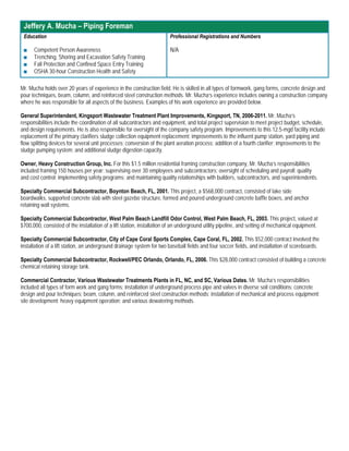Jeffery A. Mucha – Piping Foreman
 Education                                                              Professional Registrations and Numbers

 ■    Competent Person Awareness                                        N/A
 ■    Trenching, Shoring and Excavation Safety Training
 ■    Fall Protection and Confined Space Entry Training
 ■    OSHA 30-hour Construction Health and Safety

Mr. Mucha holds over 20 years of experience in the construction field. He is skilled in all types of formwork, gang forms, concrete design and
pour techniques, beam, column, and reinforced steel construction methods. Mr. Mucha’s experience includes owning a construction company
where he was responsible for all aspects of the business. Examples of his work experience are provided below.

General Superintendent, Kingsport Wastewater Treatment Plant Improvements, Kingsport, TN, 2006-2011. Mr. Mucha’s
responsibilities include the coordination of all subcontractors and equipment, and total project supervision to meet project budget, schedule,
and design requirements. He is also responsible for oversight of the company safety program. Improvements to this 12.5-mgd facility include
replacement of the primary clarifiers sludge collection equipment replacement; improvements to the influent pump station, yard piping and
flow splitting devices for several unit processes; conversion of the plant aeration process; addition of a fourth clarifier; improvements to the
sludge pumping system; and additional sludge digestion capacity.

Owner, Heavy Construction Group, Inc. For this $1.5 million residential framing construction company, Mr. Mucha’s responsibilities
included framing 150 houses per year; supervising over 30 employees and subcontractors; oversight of scheduling and payroll; quality
and cost control; implementing safety programs; and maintaining quality relationships with builders, subcontractors, and superintendents.

Specialty Commercial Subcontractor, Boynton Beach, FL, 2001. This project, a $568,000 contract, consisted of lake side
boardwalks, supported concrete slab with steel gazebo structure, formed and poured underground concrete baffle boxes, and anchor
retaining wall systems.

Specialty Commercial Subcontractor, West Palm Beach Landfill Odor Control, West Palm Beach, FL, 2003. This project, valued at
$700,000, consisted of the installation of a lift station, installation of an underground utility pipeline, and setting of mechanical equipment.

Specialty Commercial Subcontractor, City of Cape Coral Sports Complex, Cape Coral, FL, 2002. This $52,000 contract involved the
installation of a lift station, an underground drainage system for two baseball fields and four soccer fields, and installation of scoreboards.

Specialty Commercial Subcontractor, Rockwell/PEC Orlando, Orlando, FL, 2006. This $28,000 contract consisted of building a concrete
chemical retaining storage tank.

Commercial Contractor, Various Wastewater Treatments Plants in FL, NC, and SC, Various Dates. Mr. Mucha’s responsibilities
included all types of form work and gang forms; installation of underground process pipe and valves in diverse soil conditions; concrete
design and pour techniques; beam, column, and reinforced steel construction methods; installation of mechanical and process equipment;
site development; heavy equipment operation; and various dewatering methods.
 