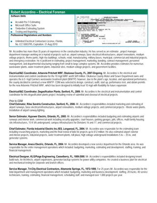 Robert Accordino – Electrical Foreman
 Software Skills

 ■   Accubid Pro 7 Estimating
 ■   Microsoft Office Suite
 ■   Timberline Estimating System
 ■   Testing and Reporting
 Professional Registrations and Numbers

 ■    Unlimited Electrical Contractors License, Florida,
      No. EC13003795, Expiration: 31-Aug-2010

Mr. Accordino has more than 35 years of experience in the construction industry. He has served as an estimator , project manager,
department manager working on a myriad of projects such as; airport runways, base electrical infrastructures, airport renovations, medium
voltage projects, theme parks, high rise buildings, schools, retail, manufacturing, military bases, municipal, commercial and industrial projects,
and emergency restoration. He is proficient in estimating, project management, marketing, bonding, contract management, personnel
management, and departmental structuring ranging from small to large complex systems. Mr. Accordino provides estimates for numerous
wastewater plants, water treatment plants, industrial sites, medium voltage projects, and government facilities.

Electrical/I&C Coordinator, Arbennie Pritchett WRF, Okaloosa County, FL, 2007-Ongoing. Mr. Accordino is the electrical and
instrumentation and control coordinator for the 10 mgd WRF worth $49 million. Okaloosa County Water and Sewer Department owns and
operates the 6.5- mgd Garniers wastewater treatment plant (WWTP); however, due to the plant’s age, location, and operational performance,
the county decided to construct a new WWTP. CDM was selected to design, construct, outfit, start up, performance test, and obtain permits
for the new Arbennie Pritchett WRF, which has been designed to initially treat 10 mgd with flexibility for future expansion.

Electrical/I&C Coordinator, Degasification Plants, Sanford, FL, 2009. Mr. Accordino is the electrical and instrumentation and control
coordinator for this degasification plants project. Including review of submittal and closeout of electrical projects.

Prior to CDM
Chief Estimator, Rilee Sandris Construction, Sanford, FL, 2006. Mr. Accordino’s responsibilities included marketing and estimating of
airport runways, base electrical infrastructures, airport renovations, medium voltage projects, and commercial projects - Waste water plants,
installation of airport runway lighting.

Senior Estimator, Hypower Electric, Orlando, FL, 2005. Mr. Accordino’s responsibilities included budgeting and estimating airports and
runways and interior work, commercial work including security upgrades, court houses, parking garages, jails, offices, multi-family housing,
site infrastructures, 15 K VA underground, campus infrastructures for Divisions 16 and 17, and commercial projects.

Chief Estimator, Florida Industrial Electric Inc./IES, Longwood, FL, 2004. Mr. Accordino was responsible for the estimating team
including researching projects, marketing and the final review of bids for projects up to $12 million. He also estimated airport exterior
and interior projects, industrial projects, water treatment plants, toll plaza, high voltage underground installations 5 kv – 35 kv, and
generator systems.

Service Manager, Aneco Electric, Orlando, FL, 2004. Mr. Accordino developed a new service department for the Orlando area. He was
responsible for the entire management operations which included: budgeting, marketing, estimating and development, staffing, training, and
financial management.

Electrical Designer, KLG/Paige Engineering, Casselberry, FL, 1999-2000. Mr. Accordino’s responsibilities included designing tenant
build-outs, for Architects, airport expansions, generator backup systems for power utility companies. He created a business plan for electrical
and mechanical testing for corporate and branch offices.

Service Manager, Tri-City Electrical Contractors, Altamonte Springs, FL, 1972-1999. For 25 years Mr. Accordino was responsible for the
total department and management operations which included: budgeting, marketing and business development, staffing, 20 trucks, 40 service
technicians, training, estimating, financial management, scheduling staff, and managed over 1,000 projects per year.
 