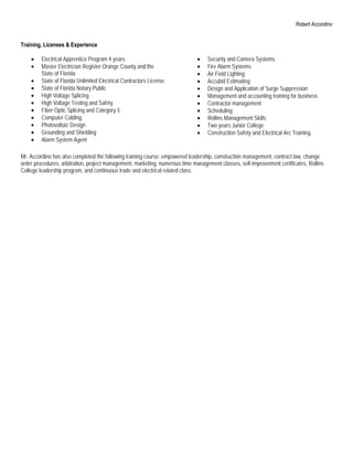 Robert Accordino


Training, Licenses & Experience

    •    Electrical Apprentice Program 4 years                                •   Security and Camera Systems
    •    Master Electrician Register Orange County and the                    •   Fire Alarm Systems
         State of Florida                                                     •   Air Field Lighting
    •    State of Florida Unlimited Electrical Contractors License            •   Accubid Estimating
    •    State of Florida Notary Public                                       •   Design and Application of Surge Suppression
    •    High Voltage Splicing                                                •   Management and accounting training for business
    •    High Voltage Testing and Safety                                      •   Contractor management
    •    Fiber Optic Splicing and Category 5                                  •   Scheduling
    •    Computer Cabling                                                     •   Rollins Management Skills
    •    Photovoltaic Design                                                  •   Two years Junior College
    •    Grounding and Shielding                                              •   Construction Safety and Electrical Arc Training.
    •    Alarm System Agent

Mr. Accordino has also completed the following training course: empowered leadership, construction management, contract law, change
order procedures, arbitration, project management, marketing, numerous time management classes, self-improvement certificates, Rollins
College leadership program, and continuous trade and electrical related class.
 
