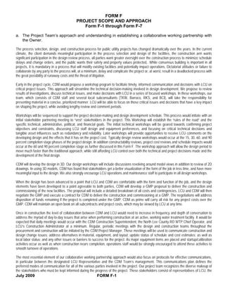 FORM F
                                             PROJECT SCOPE AND APPROACH
                                                Form F-1 through Form F-7

a. The Project Team’s approach and understanding in establishing a collaborative working partnership with
   the Owner.

The process selection, design, and construction process for public utility projects has changed dramatically over the years. In the current
climate, the client demands meaningful participation in the process selection and design of the facilities, the construction arm wants
significant participation in the design review process, all parties want greater oversight over the construction process to minimize schedule
delays and change orders, and the public wants their safety and property values protected,. While consensus building is important in all
projects, it is mandatory in a process that will modify existing facilities and potentially impact operations. Dictatorial attitudes or failure to
collaborate by any party to the process will, at a minimum, delay and complicate the project or, at worst, result in a deadlocked process with
the great possibility of runaway costs and the threat of litigation.

Early in the project cycle, CDM would propose a workshop program to facilitate timely, informed communication and decisions with LCU on
critical project issues. This approach will streamline the technical decision-making involved in design development. We propose to review
results of investigations, discuss technical issues, and make decisions with LCU in a series of focused workshops. In these workshops, our
team, which consists of CDM staff and several local subconsultants (TKW, Barraco, RKS, and BCI), will take the responsibility for
presenting material in a concise, prioritized manner. LCU will be able to focus on those critical issues and decisions that have a key impact
on shaping the project, while avoiding lengthy review and comment periods.

Workshops will be sequenced to support the project decision-making and design development schedule. This process would initiate with an
initial stakeholder partnering meeting to “vest” stakeholders in the project. This Workshop will establish the “rules of the road” and the
specific technical, administrative, political, and financial goals. The initial technical workshops will be geared towards confirming project
objectives and constraints, discussing LCU staff design and equipment preferences, and focusing on critical technical decisions and
tangible asset influences such as redundancy and reliability. Later workshops will provide opportunities to receive LCU comments on the
developing design and the effects that it has on the project cost. Typically design review workshops would occur at the 15, 30, 60, and 90
percent completion stage phases of the project design. In addition constructability reviews, project cost reviews and schedule impacts would
occur at the 60 and 90 percent completion stage as further discussed in this Form F. The workshop approach will allow the design period to
move much faster than the traditional approach, while still affording LCU control over both the technical and project decisions made and the
development of the final design.

CDM will develop the design in 3D. Our design workshops will include discussions revolving around model views in addition to review of 2D
drawings. In using 3D models, CDM has found that stakeholders get a better visualization of the form of the job in less time, and have more
meaningful input to the design. We also strongly encourage LCU operations and maintenance staff to participate in all design workshops.

When the design has been advanced to a point that LCU and CDM are comfortable with the form and function of the job, and the design
elements have been developed to a point agreeable to both parties, CDM will develop a GMP proposal to deliver the construction and
commissioning of the new facilities. The proposal will include a detailed breakdown of all costs and contingencies. LCU and CDM will then
negotiate the GMP and execute a contract for CDM to deliver the construction and commissioning at a GMP. The negotiations will address
disposition of funds remaining if the project is completed under the GMP. CDM as prime will carry all risk for any project costs over the
GMP. CDM will maintain an open book on all subcontracts and project costs, which may be viewed by LCU at any time.

Once in construction the level of collaboration between CDM and LCU would need to increase in frequency and depth of conversation to
address the myriad of day-to-day issues that arise when performing construction at an active, working water treatment facility. It would be
expected that daily meetings would occur with the CDM Construction Superintendent, the North Lee County RO WTP Chief Operator, and
LCU’s Construction Administrator at a minimum. Regular, periodic meetings with the design and construction teams throughout the
procurement and construction will be initiated by the CDM Project Manager. These meetings will be used to communicate construction and
design change issues; address alternatives in material, equipment, and layout; update status of schedule and cost estimates; as well as
local labor status; and any other issues or barriers to success for the project. As major equipment items are placed and startup/calibration
activities occur as well as when construction nears completion, operations staff would be strongly encouraged to attend these activities to
smooth turnover of operations.

The most essential element of our collaborative working partnership approach would also focus on protocols for effective communications,
in particular between the designated LCU Representative and the CDM Team’s management. This communications plan defines the
preferred modes of communication for all of the various parties involved in the project. Our project team recognizes the diverse makeup of
the stakeholders who must be kept informed during the progress of the project. These stakeholders consist of representatives of LCU, the
July 2009                                                FORM F-1
 
