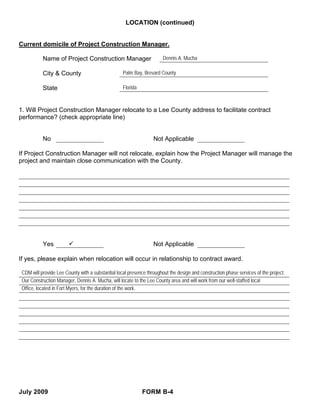 LOCATION (continued)


Current domicile of Project Construction Manager.

           Name of Project Construction Manager                        Dennis A. Mucha

           City & County                           Palm Bay, Brevard County

           State                                   Florida



1. Will Project Construction Manager relocate to a Lee County address to facilitate contract
performance? (check appropriate line)


           No                                                     Not Applicable

If Project Construction Manager will not relocate, explain how the Project Manager will manage the
project and maintain close communication with the County.




           Yes                                                    Not Applicable

If yes, please explain when relocation will occur in relationship to contract award.

 CDM will provide Lee County with a substantial local presence throughout the design and construction phase services of the project.
 Our Construction Manager, Dennis A. Mucha, will locate to the Lee County area and will work from our well-staffed local
 Office, located in Fort Myers, for the duration of the work.




July 2009                                                    FORM B-4
 