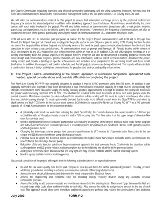 Lee County Commission, regulatory agencies; any affected surrounding community, and the utility customers. However, the most vital link
is the direct communications between the representative management staffs of the two prime entities, Lee County and CDM staff.

We will tailor our communications protocol for this project to ensure that information exchange occurs by the preferred method and
frequency for each of the interested parties in addition to the Workshop approach described above. At a minimum, we will identify the prime
contact with each entity involved in the project. We will also define methods of communication (telephone calls, e-mail, project website,
paper copy correspondence, etc.) to be utilized during the course of the project. Furthermore, the frequency of communications will also be
established for each of the parties, particularly stressing the nature of communication with LCU and within the project team.

CDM will work with LCU to determine principal points of contact for the project. Project communications with LCU will be through Paul
Pinault, the Project Principal. Mr. Pinault was employed in the public sector for over 30 years, prior to joining CDM. During that time he also
ran one of the largest utilities in New England and is keenly aware of the need for good open communications between the client and their
consultant in order to have a successful project. All communications must be prompt and thorough. Mr. Pinault, located within minutes of
LCU, can respond to any LCU request for face-to-face meetings within an hour or so. In addition, CDM will utilize project meetings on a bi-
weekly and monthly basis for various aspects of the project delivery. Progress will also be documented in monthly progress reports that
detail design and construction progress, provide materials and cost information, address select technical matters, document the project
safety record, and provide a briefing on specific achievements and activities to be completed in the upcoming month and three month
timeframes. In addition, these reports will confirm schedule, and that all project concerns are being addressed. The reports will also include
a confirmation that each design activity has been reviewed for possible cost savings and quality enhancement.

b. The Project Team’s understanding of the project, approach to successful completion, specialized skills
   needed, special considerations and possible difficulties in completing the project.

The North Lee County RO WTP was originally designed to produce 5 mgd of LPRO permeate using two RO trains. In addition, it was
originally planned to use 1.0 mgd of raw water blending for a total finished water production capacity of 6 mgd. Due to unexpectedly high
chloride concentrations in the raw water supply, the facility can only produce approximately 3.35 mgd. In addition, the facility has decreased
the product water recovery rate from 80% to 75%. This situation has resulted in the need to operate all three feed water pumps under the
current scenario. Membrane operation has also suffered from strontium sulfate scaling with the need to replace membranes after a less
than successful cleaning attempt. To meet system-wide demand that is made more difficult to meet when the Olga WTP is constrained by
algal blooms and high TDS levels in the surface water source, LCU desires to expand the North Lee County RO WTP to a RO permeate
capacity of 10 mgd. Considerations for this expansion include:

    •    A potentially undersized raw water line entering the plant. Specifically, this 16-inch diameter line would result in a 14.8 feet per
         second flow rate at 10 mgd permeate production and a 75% recovery rate. This flow value is at the upper range of allowable flow
         rates for stainless steel.
    •    Need to significantly increase feedwater pump motor size including an analysis of the degree that raw water could further degrade
         and subsequent increases in feedwater pressure. For similar projects in Southwest and Southeast Florida, CDM typically assumes
         a 50% degradation factor.
    •    Changing the interstage booster pumps from constant speed motors to VFD motors to (1) provide better flux control in the two
         stages and (2) decrease feedwater pump discharge pressure.
    •    Potential need to upsize the Electrical Room to accommodate the higher motor horsepower demands and to accommodate the
         new VFDs for the interstage booster pump.
    •    Relocation of the acid injection point from the pre-treatment system to the total permeate line to (1) eliminate the strontium sulfate
         scaling problem and (2) greatly reduce acid consumption due to the relatively low alkalinity in the permeate water.
    •    Adding new membrane skids into areas that are very tight and may present conflicts with the current trenching system.
    •    Need to upsize certain chemical metering pumps

Successful completion of the project will require that the following action be taken in an expedited manner:

    •    Re-visit the raw water quality data trends and compare to near-by well fields for further potential degradation. Possibly, perform
         additional groundwater modeling to achieve a conservative estimate of final degradation factor.
    •    Assess the new electrical demands and determine the need to expand the Electrical Room.
    •    Assess the engineering and economic case for installing energy recovery devices using any available residual
         concentrate pressure.
    •    Assess the ability to add pressure vessels and membrane elements to the existing skids. The current “gap” between the first and
         second stage skids could allow additional stalks to each skid. Also assess the ability to add pressure vessels to the top of each
         skid. This approach would allow some immediate additional capacity and perhaps only require the construction of one additional

July 2009                                                  FORM F-2
 