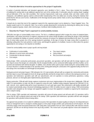e. Potential alternative innovative approaches to the project if applicable.

A number of potential alternative and innovated approaches were identified in Part b. above. These ideas included the possibility
of modifying the existing skids to get additional capacity from each of the existing skids. If achievable using the existing vitaulic couplings
and pre-fabrication of the new skid assemblies, then electrical improvements could occur, primarily motor and motor control center
changeouts, and additional capacity could be achieved while manufacturing of the new skid(s) was occurring. During the relatively short
period that the skid was out-of-service, modifications to the interstage booster pump could be made as well as any installation of an energy
recovery device.

It should also be noted that most of the equipment required for this expansion project can be obtained as “Owner-Supplied” items. This
situation would result in LCU saving the Sales Tax as well as greatly advancing the construction by shortening the delivery time for long
lead time equipment (pumps, motors, other electrical gear, membrane skids including elements, etc.)

f.   Describe the Project Team’s approach to constructability reviews.

CDM offers two types of constructability review services. The first is a traditional approach which assigns the review of completed plans,
specifications, and contract documents to engineers experienced in the various design disciplines used during the design. A brief workshop
is used to consolidate the findings of reviewers and then the comments of reviewers are tabulated and transmitted to the client. The second
type of review makes greater use of the synergy involved in workshops. In this type of review, the major review effort is provided in a
workshop setting where the team performs a team review, and through the guidance of a facilitator, focuses its efforts where the greatest
opportunity for cost savings or risk reduction are identified.

Content for constructability review is project specific and may include:

•    Confirmation of constructability                                        •    Time impact analysis
•    Utilization of current means and methods                                •    Safety analysis
•    Consideration of alternate materials                                    •    Risk assessment and analysis.
•    Cost analysis

During design, CDM’s construction professionals, procurement specialists, and operations staff will work with the design engineers and
have input to assure that designs are constructible, that the designed facilities can be constructed within budget and those facilities can be
operated and maintained with minimal disruption. In addition, close attention will be paid to project details during the constructability review
to ensure that there is minimal disruption to the operation of the existing plant during the construction of the upgraded facility and that tie-in
and startup of the new facilities are well thought out and planned.

During procurement and project buyout, CDM anticipates the LCU representative will work with our assigned site construction professionals
and have input to assure that equipment meets the design specification and that the design intent is achieved. Also during procurement, our
operations and maintenance specialists work with our subcontractors and LCU operators to review performance guarantees, testing
protocols, and over see interruption plans implemented by subcontractors.

During construction, CDM will solicit design engineers involvement and assure implementation of the design intent. Additionally, CDM will
notify LCU representatives to make site visits as required to review the work. Qualified testing companies approved by CDM and LCU for
soils, concrete, steel, asphalt testing will be issued subcontracts for such work upon award. Non-conformances with quality standards will
be resolved systematically using a structured methodology proprietary to CDM. As facilities become ready for startup, CDM commissioning
specialists work alongside our site manager and equipment suppliers to assure that equipment is installed as required by the manufacturer
and is ready for startup.

Prior to startup, CDM’s operation and maintenance specialists will review all startup protocol and will work with LCU operations staff to
assure that the staff is properly trained and ready for the startup; CDM’s operations and maintenance specialists will then work alongside
the operations staff to provide technical startup advice.

Our approach also provides LCU an option for additional assurance that expectations for project quality are being met. An independent peer
review or management team is arranged to monitor progress on the project design activities and construction for all D-B projects. We will
selectively engage senior level professionals from CDM, along with a representative from our Chief Technical Office with extensive relevant
experience, but who are not directly involved in the day-to-day activities. This review team can provide objective review and evaluation of
the work.


July 2009                                                   FORM F-5
 