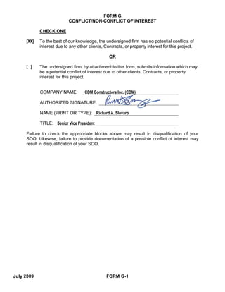 FORM G
                           CONFLICT/NON-CONFLICT OF INTEREST

            CHECK ONE

     [XX]   To the best of our knowledge, the undersigned firm has no potential conflicts of
            interest due to any other clients, Contracts, or property interest for this project.

                                                 OR

     [ ]    The undersigned firm, by attachment to this form, submits information which may
            be a potential conflict of interest due to other clients, Contracts, or property
            interest for this project.


            COMPANY NAME:           CDM Constructors Inc. (CDM)

            AUTHORIZED SIGNATURE:

            NAME (PRINT OR TYPE): Richard A. Slovarp

            TITLE: Senior Vice President

     Failure to check the appropriate blocks above may result in disqualification of your
     SOQ. Likewise, failure to provide documentation of a possible conflict of interest may
     result in disqualification of your SOQ.




July 2009                                       FORM G-1
 