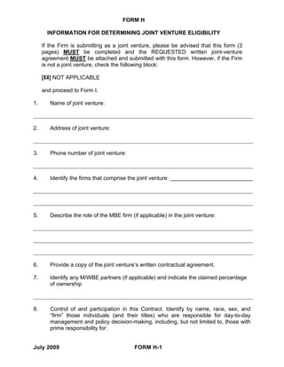 FORM H

       INFORMATION FOR DETERMINING JOINT VENTURE ELIGIBILITY

     If the Firm is submitting as a joint venture, please be advised that this form (3
     pages) MUST be completed and the REQUESTED written joint-venture
     agreement MUST be attached and submitted with this form. However, if the Firm
     is not a joint venture, check the following block:

     [XX] NOT APPLICABLE

     and proceed to Form I.

1.      Name of joint venture:



2.      Address of joint venture:



3.      Phone number of joint venture:



4.      Identify the firms that comprise the joint venture:




5.      Describe the role of the MBE firm (if applicable) in the joint venture:




6.      Provide a copy of the joint venture’s written contractual agreement.

7.      Identify any M/WBE partners (if applicable) and indicate the claimed percentage
        of ownership



8.      Control of and participation in this Contract. Identify by name, race, sex, and
        “firm” those individuals (and their titles) who are responsible for day-to-day
        management and policy decision-making, including, but not limited to, those with
        prime responsibility for:


July 2009                                   FORM H-1
 
