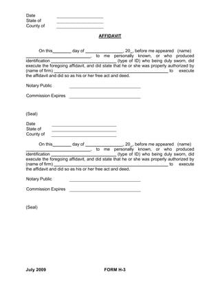 Date
State of
County of

                                      AFFIDAVIT


         On this        day of                        , 20 , before me appeared (name)
                                    , to me personally known, or who produced
identification                                     (type of ID) who being duly sworn, did
execute the foregoing affidavit, and did state that he or she was properly authorized by
(name of firm)                                                               to execute
the affidavit and did so as his or her free act and deed.

Notary Public

Commission Expires



(Seal)

Date
State of
County of

         On this        day of                        , 20 , before me appeared (name)
                                    , to me personally known, or who produced
identification                                     (type of ID) who being duly sworn, did
execute the foregoing affidavit, and did state that he or she was properly authorized by
(name of firm)                                                               to execute
the affidavit and did so as his or her free act and deed.

Notary Public

Commission Expires



(Seal)




July 2009                                FORM H-3
 
