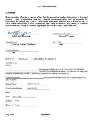 LOCATION (continued)


AFFIDAVIT

Under penalties of perjury, I swear affirm that the preceding location information is true and
correct. I also acknowledge that any material misrepresentation will be grounds for
terminating for default any contract, which may have been awarded due in whole or part to
such misrepresentation. I also understand that false statements may result in criminal
prosecution for a felony of the third degree per Section 92.525(3), Florida Statutes.



                                                                        CDM Constructors Inc. (CDM)
         Authorized Signatory                                                    Name of Proposer


 Richard A. Slovarp                                                     July 27, 2009
         Typed or Printed Full Name                                              Date


 Senior Vice President
         Title


On this 27th          day of July            , 2009, before me appeared

 Richard A. Slovarp
(name)

                                           , to me personally known, or who produced identification
                                            (type of ID) who being duly sworn, did execute the foregoing
affidavit, and did state that he or she was properly authorized by (name of firm)

CDM Constructors Inc.                                        to execute the affidavit and did so as his or her free
act and deed.

Notary Public                       Virginia O. Bonocore

Commission Expires                  August 30, 2010

(seal)

Date        July 27, 2009

State of       Florida

County of Orange




July 2009                                                  FORM B-5
 