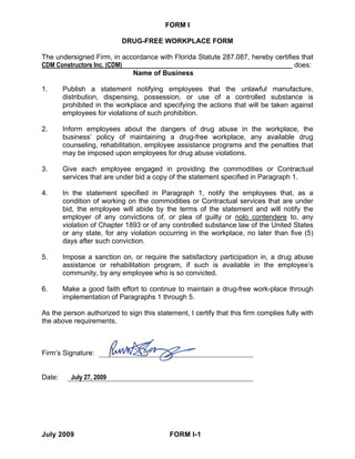 FORM I

                           DRUG-FREE WORKPLACE FORM

The undersigned Firm, in accordance with Florida Statute 287.087, hereby certifies that
CDM Constructors Inc. (CDM)                                                      does:
                            Name of Business

1.      Publish a statement notifying employees that the unlawful manufacture,
        distribution, dispensing, possession, or use of a controlled substance is
        prohibited in the workplace and specifying the actions that will be taken against
        employees for violations of such prohibition.

2.      Inform employees about the dangers of drug abuse in the workplace, the
        business’ policy of maintaining a drug-free workplace, any available drug
        counseling, rehabilitation, employee assistance programs and the penalties that
        may be imposed upon employees for drug abuse violations.

3.      Give each employee engaged in providing the commodities or Contractual
        services that are under bid a copy of the statement specified in Paragraph 1.

4.      In the statement specified in Paragraph 1, notify the employees that, as a
        condition of working on the commodities or Contractual services that are under
        bid, the employee will abide by the terms of the statement and will notify the
        employer of any convictions of, or plea of guilty or nolo contendere to, any
        violation of Chapter 1893 or of any controlled substance law of the United States
        or any state, for any violation occurring in the workplace, no later than five (5)
        days after such conviction.

5.      Impose a sanction on, or require the satisfactory participation in, a drug abuse
        assistance or rehabilitation program, if such is available in the employee’s
        community, by any employee who is so convicted.

6.      Make a good faith effort to continue to maintain a drug-free work-place through
        implementation of Paragraphs 1 through 5.

As the person authorized to sign this statement, I certify that this firm complies fully with
the above requirements.



Firm’s Signature:


Date:     July 27, 2009




July 2009                                  FORM I-1
 