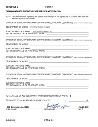 SCHEDULE D                                               FORM J

DISADVANTAGED BUSINESS ENTERPRISE PARTICIPATION

NOTE: This form must be signed by the person who will sign, or has signed the SOQ Form. This form will
      become a part of the contract.

DIVISION OF EQUAL OPPORTUNITY CERTIFIED DBE                          /MINORITY   /WOMEN                                 :
                                                                                          (CHECK APPROPRIATE DESIGNATION)



DESCRIPTION OF WORK:           Permitting, structural, site piping

SUBCONTRACTOR’S NAME: TKW Consulting Engineers, Inc.
EST. DOLLAR VALUE OF PROPOSED WORK:


DIVISION OF EQUAL OPPORTUNITY CERTIFIED DBE                          /MINORITY   /WOMEN                                 :
                                                                                          (CHECK APPROPRIATE DESIGNATION)



DESCRIPTION OF WORK:

SUBCONTRACTOR’S NAME:
EST. DOLLAR VALUE OF PROPOSED WORK:


DIVISION OF EQUAL OPPORTUNITY CERTIFIED DBE                          /MINORITY   /WOMEN                                 :
                                                                                          (CHECK APPROPRIATE DESIGNATION)



DESCRIPTION OF WORK:

SUBCONTRACTOR’S NAME:
EST. DOLLAR VALUE OF PROPOSED WORK:


DIVISION OF EQUAL OPPORTUNITY CERTIFIED DBE                          /MINORITY   /WOMEN                                 :
                                                                                          (CHECK APPROPRIATE DESIGNATION)



DESCRIPTION OF WORK:

SUBCONTRACTOR’S NAME:
EST. DOLLAR VALUE OF PROPOSED WORK:




TOTAL VALUE OF ALL DBE/MINORITY/WOMEN SUBCONTRACT WORK:                               $

ESTIMATED TOTAL PERCENT (%) TO BE UTILIZED:                                                                    %


 CDM Constructors Inc. (CDM)                                                                      July 27, 2009
FIRM NAME                                              SIGNATURE                                 DATE




July 2009                                              FORM J-1
 
