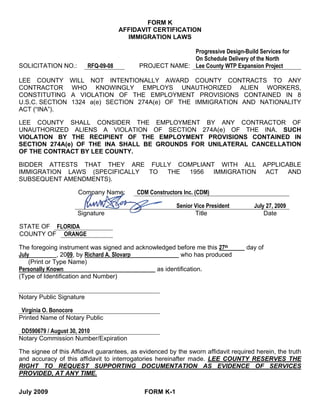 FORM K
                                      AFFIDAVIT CERTIFICATION
                                        IMMIGRATION LAWS

                                                         Progressive Design-Build Services for
                                                         On Schedule Delivery of the North
SOLICITATION NO.:         RFQ-09-08        PROJECT NAME: Lee County WTP Expansion Project

LEE COUNTY        WILL NOT INTENTIONALLY AWARD COUNTY CONTRACTS TO ANY
CONTRACTOR        WHO KNOWINGLY EMPLOYS UNAUTHORIZED ALIEN WORKERS,
CONSTITUTING      A VIOLATION OF THE EMPLOYMENT PROVISIONS CONTAINED IN 8
U.S.C. SECTION    1324 a(e) SECTION 274A(e) OF THE IMMIGRATION AND NATIONALITY
ACT (“INA”).

LEE COUNTY SHALL CONSIDER THE EMPLOYMENT BY ANY CONTRACTOR OF
UNAUTHORIZED ALIENS A VIOLATION OF SECTION 274A(e) OF THE INA. SUCH
VIOLATION BY THE RECIPIENT OF THE EMPLOYMENT PROVISIONS CONTAINED IN
SECTION 274A(e) OF THE INA SHALL BE GROUNDS FOR UNILATERAL CANCELLATION
OF THE CONTRACT BY LEE COUNTY.

BIDDER ATTESTS THAT THEY ARE FULLY COMPLIANT WITH ALL                                    APPLICABLE
IMMIGRATION LAWS (SPECIFICALLY TO THE 1956  IMMIGRATION                                   ACT   AND
SUBSEQUENT AMENDMENTS).

                     Company Name:         CDM Constructors Inc. (CDM)

                                                         Senior Vice President       July 27, 2009
                     Signature                                  Title                    Date

STATE OF FLORIDA
COUNTY OF ORANGE

The foregoing instrument was signed and acknowledged before me this 27th           day of
July           , 2009, by Richard A. Slovarp           who has produced
    (Print or Type Name)
Personally Known                              as identification.
(Type of Identification and Number)


Notary Public Signature

 Virginia O. Bonocore
Printed Name of Notary Public

 DD590679 / August 30, 2010
Notary Commission Number/Expiration

The signee of this Affidavit guarantees, as evidenced by the sworn affidavit required herein, the truth
and accuracy of this affidavit to interrogatories hereinafter made. LEE COUNTY RESERVES THE
RIGHT TO REQUEST SUPPORTING DOCUMENTATION AS EVIDENCE OF SERVICES
PROVIDED, AT ANY TIME.

July 2009                                    FORM K-1
 