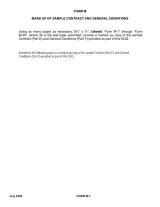 FORM M

                 MARK UP OF SAMPLE CONTRACT AND GENERAL CONDITIONS



      Using as many pages as necessary, 8½” x 11”, labeled “Form M-1” through “Form
      M-39”, where 39 is the last page submitted, provide a marked up copy of the sample
      Contract (Part E) and General Conditions (Part F) provided as part of this SOQ.



      Included in the following pages is a marked up copy of the sample Contract (Part E) and General
      Conditions (Part F) provided as part of this SOQ.




July 2009                                              FORM M-1
 