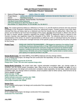 FORM C

                                SIMILAR PROJECTS/EXPERIENCE OF THE
                                    PROPOSED PROJECT MANAGER

1.   Name of Project Manager:                 DAVID J. PRAH, P.E., BCEE
     Project Name:          DESIGN AND CONSTRUCTION MANAGEMENT SERVICES FOR WATER TREATMENT PLANT NO. 3
     Owner:                 Palm Beach County, FL
     Reference Name, Address, Phone Number, Fax Number:
     Palm Beach County Utilities Department
     8100 Forest Hill Boulevard, West Palm Beach, FL 33413
     Brian Shields, P.E., Deputy Director; Tel: 561.493.6081; Fax: 561.493.6113

Note: The contact person(s) listed as a reference on Forms C, D, and DD shall be someone who has personal
knowledge of the Proposer’s performance during the referenced project. Contact persons must have been
informed that they are being used as a reference and that the County may be calling them. More than one
person can be listed but all must have knowledge of the project. DO NOT list principals or officers who will not
be able to answer specific questions regarding the project. Failure of references listed to respond to the
County’s inquiries may negatively impact the evaluation of the SOQ. The reference shall be the owner or a
representative of the owner. An owner’s representative is defined as a firm or individual hired by the owner to
oversee the design or construction oversight services of the specific project performed by the prime consultant
for the County.

Project Type:          DESIGN AND CONSTRUCTION MANAGEMENT – CDM designed an expansion of an existing 10 mgd
                       nanofiltration (membrane softening) facility to 30 mgd. CDM conducted preliminary and final design
                       services. CDM also administered the construction management contract for the membrane facility
                       expansion, including on-site services, shop drawing review, project meeting attendance, and other
                       related services. The facility came on-line in September 2005. A partial release to maintain existing
                       plant capacity of 9.4 mgd was permitted in may 2004

Design-Build Costs: (list initial GMP(s), final GMP(s) balances and any change orders)
(if not a design-build project, list design fee and construction fee separately, and any change orders)
Design fee: $2,168,576
Construction engineering services fee: $2,191,618
Change orders: 12 total – 85% were owner requested change orders

Design-Build Schedule: (list project start date, original estimated completion date, any change orders to
schedule, and the actual project completion date. Date format to be as follows month and year) (if not a
design-build project, list design and construction completion dates separately, list start date, original estimated
completion date, any change orders to schedule, actual completion date for either activity. Date format to be as
follows month and year)
Project start date: 11/1999
Design completion date: 01/2002
Original estimated construction completion date: 7/2005
Any change orders to schedule: yes – see above
Actual project completion date: 09/2005

Design Firm:
(if not a design-build project, list design and construction firms separately)
Design Firm: CDM

Construction Firm:
(if not a design-build project, list design construction firms separately)
Construction Firm: Poole & Kent



July 2009                                               FORM C-1
 