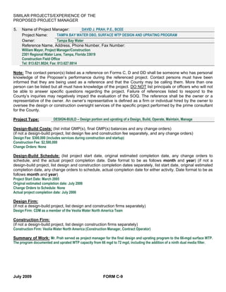 SIMILAR PROJECTS/EXPERIENCE OF THE
PROPOSED PROJECT MANAGER

5.   Name of Project Manager:              DAVID J. PRAH, P.E., BCEE
     Project Name:          TAMPA BAY WATER DBO, SURFACE WTP DESIGN AND UPRATING PROGRAM
     Owner:                 Tampa Bay Water
     Reference Name, Address, Phone Number, Fax Number:
     William Mayer, Project Manager/Construction
     2301 Regional Water Lane, Tampa, Florida 33619
     Construction Field Office
     Tel: 813.621.9024; Fax: 813.627.0814

Note: The contact person(s) listed as a reference on Forms C, D and DD shall be someone who has personal
knowledge of the Proposer’s performance during the referenced project. Contact persons must have been
informed that they are being used as a reference and that the County may be calling them. More than one
person can be listed but all must have knowledge of the project. DO NOT list principals or officers who will not
be able to answer specific questions regarding the project. Failure of references listed to respond to the
County’s inquiries may negatively impact the evaluation of the SOQ. The reference shall be the owner or a
representative of the owner. An owner’s representative is defined as a firm or individual hired by the owner to
oversee the design or construction oversight services of the specific project performed by the prime consultant
for the County.

Project Type:            DESIGN-BUILD – Design portion and uprating of a Design, Build, Operate, Maintain, Manage

Design-Build Costs: (list initial GMP(s), final GMP(s) balances and any change orders)
(if not a design-build project, list design fee and construction fee separately, and any change orders)
Design Fee: $300,000 (includes services during construction and startup)
Construction Fee: $2,500,000
Change Orders: None

Design-Build Schedule: (list project start date, original estimated completion date, any change orders to
schedule, and the actual project completion date. Date format to be as follows month and year) (if not a
design-build project, list design and construction completion dates separately, list start date, original estimated
completion date, any change orders to schedule, actual completion date for either activity. Date format to be as
follows month and year)
Project Start Date: March 2005
Original estimated completion date: July 2006
Change Orders to Schedule: None
Actual project completion date: July 2006

Design Firm:
(if not a design-build project, list design and construction firms separately)
Design Firm: CDM as a member of the Veolia Water North America Team

Construction Firm:
(if not a design-build project, list design construction firms separately)
Construction Firm: Veolia Water North America (Construction Manager, Contract Operator)

Summary of Work: Mr. Prah served as project manager for the final design and uprating program to the 66-mgd surface WTP.
The program documented and uprated WTP capacity from 66 mgd to 72 mgd, including the addition of a ninth dual media filter.




July 2009                                               FORM C-9
 