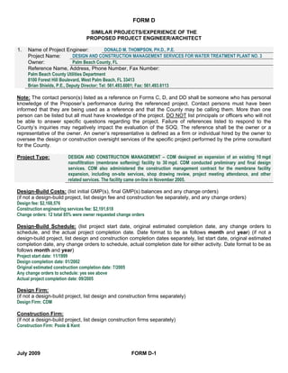 FORM D

                                 SIMILAR PROJECTS/EXPERIENCE OF THE
                                PROPOSED PROJECT ENGINEER/ARCHITECT

1.   Name of Project Engineer:                DONALD M. THOMPSON, PH.D., P.E.
     Project Name:          DESIGN AND CONSTRUCTION MANAGEMENT SERVICES FOR WATER TREATMENT PLANT NO. 3
     Owner:                 Palm Beach County, FL
     Reference Name, Address, Phone Number, Fax Number:
     Palm Beach County Utilities Department
     8100 Forest Hill Boulevard, West Palm Beach, FL 33413
     Brian Shields, P.E., Deputy Director; Tel: 561.493.6081; Fax: 561.493.6113

Note: The contact person(s) listed as a reference on Forms C, D, and DD shall be someone who has personal
knowledge of the Proposer’s performance during the referenced project. Contact persons must have been
informed that they are being used as a reference and that the County may be calling them. More than one
person can be listed but all must have knowledge of the project. DO NOT list principals or officers who will not
be able to answer specific questions regarding the project. Failure of references listed to respond to the
County’s inquiries may negatively impact the evaluation of the SOQ. The reference shall be the owner or a
representative of the owner. An owner’s representative is defined as a firm or individual hired by the owner to
oversee the design or construction oversight services of the specific project performed by the prime consultant
for the County.

Project Type:          DESIGN AND CONSTRUCTION MANAGEMENT – CDM designed an expansion of an existing 10 mgd
                       nanofiltration (membrane softening) facility to 30 mgd. CDM conducted preliminary and final design
                       services. CDM also administered the construction management contract for the membrane facility
                       expansion, including on-site services, shop drawing review, project meeting attendance, and other
                       related services. The facility came on-line in November 2005.

Design-Build Costs: (list initial GMP(s), final GMP(s) balances and any change orders)
(if not a design-build project, list design fee and construction fee separately, and any change orders)
Design fee: $2,168,576
Construction engineering services fee: $2,191,618
Change orders: 12 total 85% were owner requested change orders

Design-Build Schedule: (list project start date, original estimated completion date, any change orders to
schedule, and the actual project completion date. Date format to be as follows month and year) (if not a
design-build project, list design and construction completion dates separately, list start date, original estimated
completion date, any change orders to schedule, actual completion date for either activity. Date format to be as
follows month and year)
Project start date: 11/1999
Design completion date: 01/2002
Original estimated construction completion date: 7/2005
Any change orders to schedule: yes see above
Actual project completion date: 09/2005

Design Firm:
(if not a design-build project, list design and construction firms separately)
Design Firm: CDM

Construction Firm:
(if not a design-build project, list design construction firms separately)
Construction Firm: Poole & Kent




July 2009                                            FORM D-1
 