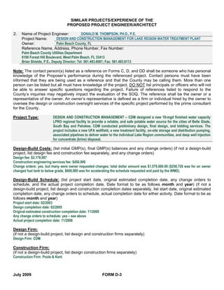 SIMILAR PROJECTS/EXPERIENCE OF THE
                                 PROPOSED PROJECT ENGINEER/ARCHITECT

2.   Name of Project Engineer:                DONALD M. THOMPSON, PH.D., P.E.
     Project Name:          DESIGN AND CONSTRUCTION MANAGEMENT FOR LAKE REGION WATER TREATMENT PLANT
     Owner:                 Palm Beach County, FL
     Reference Name, Address, Phone Number, Fax Number:
     Palm Beach County Utilities Department
     8100 Forest Hill Boulevard, West Palm Beach, FL 33413
     Brian Shields, P.E., Deputy Director; Tel: 561.493.6081; Fax: 561.493.6113

Note: The contact person(s) listed as a reference on Forms C, D, and DD shall be someone who has personal
knowledge of the Proposer’s performance during the referenced project. Contact persons must have been
informed that they are being used as a reference and that the County may be calling them. More than one
person can be listed but all must have knowledge of the project. DO NOT list principals or officers who will not
be able to answer specific questions regarding the project. Failure of references listed to respond to the
County’s inquiries may negatively impact the evaluation of the SOQ. The reference shall be the owner or a
representative of the owner. An owner’s representative is defined as a firm or individual hired by the owner to
oversee the design or construction oversight services of the specific project performed by the prime consultant
for the County.

Project Type:           DESIGN AND CONSTRUCTION MANAGEMENT – CDM designed a new 10-mgd finished water capacity
                        LPRO regional facility to provide a reliable, and safe potable water source for the cities of Belle Glade,
                        South Bay and Pahokee. CDM conducted preliminary design, final design, and bidding services. The
                        project includes a new UFA wellfield, a new treatment facility, on-site storage and distribution pumping,
                        associated pipelines to deliver water to the individual Lake Region communities, and deep well injection
                        for concentrate (brine) disposal.

Design-Build Costs: (list initial GMP(s), final GMP(s) balances and any change orders) (if not a design-build
project, list design fee and construction fee separately, and any change orders)
Design fee: $2,178,087
Construction engineering services fee: $450,900
Change orders: yes, but many were owner requested changes; total dollar amount was $1,579,000.00 ($250,728 was for an owner
changed fuel tank to below grade, $600,000 was for accelerating the schedule requested and paid by the WMD).

Design-Build Schedule: (list project start date, original estimated completion date, any change orders to
schedule, and the actual project completion date. Date format to be as follows month and year) (if not a
design-build project, list design and construction completion dates separately, list start date, original estimated
completion date, any change orders to schedule, actual completion date for either activity. Date format to be as
follows month and year)
Project start date: 02/2003
Design completion date: 02/2005
Original estimated construction completion date: 11/2008
Any change orders to schedule: yes – see above
Actual project completion date: 11/2008

Design Firm:
(if not a design-build project, list design and construction firms separately)
Design Firm: CDM

Construction Firm:
(if not a design-build project, list design construction firms separately)
Construction Firm: Poole & Kent



July 2009                                                FORM D-3
 