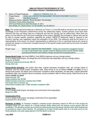 SIMILAR PROJECTS/EXPERIENCE OF THE
                                   PROPOSED PROJECT ENGINEER/ARCHITECT

3.   Name of Project Engineer:                DONALD M. THOMPSON, PH.D., P.E.
     Project Name:          DESIGN AND CONSTRUCTION MANAGEMENT FOR WATER TREATMENT PLANT NO. 9
     Owner:                 Palm Beach County, FL
     Reference Name, Address, Phone Number, Fax Number:
     Palm Beach County Utilities Department
     8100 Forest Hill Boulevard, West Palm Beach, FL 33413
     Brian Shields, P.E., Deputy Director; Tel: 561.493.6081; Fax: 561.493.6113

Note: The contact person(s) listed as a reference on Forms C, D and DD shall be someone who has personal
knowledge of the Proposer’s performance during the referenced project. Contact persons must have been
informed that they are being used as a reference and that the County may be calling them. More than one
person can be listed but all must have knowledge of the project. DO NOT list principals or officers who will not
be able to answer specific questions regarding the project. Failure of references listed to respond to the
County’s inquiries may negatively impact the evaluation of the SOQ. The reference shall be the owner or a
representative of the owner. An owner’s representative is defined as a firm or individual hired by the owner to
oversee the design or construction oversight services of the specific project performed by the prime consultant
for the County.

Project Type:             DESIGN AND CONSTRUCTION MANAGEMENT – Design and construction management services
                          of a new 27 mgd finished water capacity membrane softening reverse osmosis filtration facility,
                          associated pre-treatment, post treatment, storage, and high service pumping systems.

Design-Build Costs: (list initial GMP(s), final GMP(s) balances and any change orders)
(if not a design-build project, list design fee and construction fee separately, and any change orders)
Design fee: $2,180,000
Construction engineering services fee: $891,121
Change orders: yes

Design-Build Schedule: (list project start date, original estimated completion date, any change orders to
schedule, and the actual project completion date. Date format to be as follows month and year) (if not a
design-build project, list design and construction completion dates separately, list start date, original estimated
completion date, any change orders to schedule, actual completion date for either activity. Date format to be as
follows month and year)
Project start date: 1997
Design completion date: 06/1998
Original estimated construction completion date: 07/2002
Any change orders to schedule: yes
Actual project completion date: 11/2002; demolition completed in 2004

Design Firm:
(if not a design-build project, list design and construction firms separately)
Design Firm: CDM

Construction Firm:
(if not a design-build project, list design construction firms separately)
Construction Firm: Poole & Kent

Summary of Work: Dr. Thompson completed a treatment process alternatives analysis for WTP No. 9 that involved the
conceptual design and cost estimate for a 20-mgd treatment facility utilizing both low pressure reverse osmosis (RO) and
nanofiltration. The alternatives analysis also involved lime softening with ozone and granular activated carbon (GAC) treatment and
ion exchange for organic carbon reduction. The anticipated use of Upper Floridan aquifer water as a raw water source for this
facility represents a new water supply approach in the Palm Beach County area.

July 2009                                                  FORM D-5
 