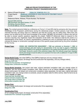 SIMILAR PROJECTS/EXPERIENCE OF THE
                                 PROPOSED PROJECT ENGINEER/ARCHITECT

4.   Name of Project Engineer:          DONALD M. THOMPSON, PH.D., P.E.
     Project Name:     MEMBRANE CONVERSION OF HOOD ROAD WATER TREATMENT FACILITY
     Owner:            Seacoast Utility Authority
     Reference Name, Address, Phone Number, Fax Number:
     Seacoast Utility Authority
     4200 Hood Road, Palm Beach Gardens, FL 33410
     Rim Bishop, Executive Director
     Tel: 561.627.2900 ext. 314; Fax: 561.624-2839

Note: The contact person(s) listed as a reference on Forms C, D and DD shall be someone who has personal
knowledge of the Proposer’s performance during the referenced project. Contact persons must have been
informed that they are being used as a reference and that the County may be calling them. More than one
person can be listed but all must have knowledge of the project. DO NOT list principals or officers who will not
be able to answer specific questions regarding the project. Failure of references listed to respond to the
County’s inquiries may negatively impact the evaluation of the SOQ. The reference shall be the owner or a
representative of the owner. An owner’s representative is defined as a firm or individual hired by the owner to
oversee the design or construction oversight services of the specific project performed by the prime consultant
for the County.

Project Type:           DESIGN AND CONSTRUCTION MANAGEMENT – CDM was authorized on November 1, 2006, to
                        conduct membrane pilot plant testing for characterization of the raw water to prepare a Preliminary
                        Design Report (PDR) for the significant modifications to the existing Hood Road WTP and complete the
                        final design. During the course of this preliminary design effort, the Authority project team requested
                        that the plant design include the ability to be expanded in the future with an additional 1.75 mgd of LPRO
                        permeate production.

Design-Build Costs: (list initial GMP(s), final GMP(s) balances and any change orders)
(if not a design-build project, list design fee and construction fee separately, and any change orders)
Design fee: $3,817,255
Construction fee separately: not negotiated yet
Change orders: Construction not started

Design-Build Schedule: (list project start date, original estimated completion date, any change orders to
schedule, and the actual project completion date. Date format to be as follows month and year) (if not a
design-build project, list design and construction completion dates separately, list start date, original estimated
completion date, any change orders to schedule, actual completion date for either activity. Date format to be as
follows month and year)
Project start date: November 2006
Original estimated completion date: N/A
Any change orders to schedule: N/A
Actual project completion date: N/A

Design Firm:
(if not a design-build project, list design and construction firms separately)
Design Firm: CDM

Construction Firm:
(if not a design-build project, list design construction firms separately)
Construction Firm: Contractor not yet selected



July 2009                                                FORM D-7
 