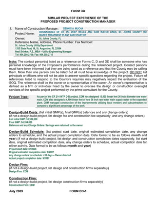 FORM DD

                               SIMILAR PROJECT EXPERIENCE OF THE
                            PROPOSED PROJECT CONSTRUCTION MANAGER

1.   Name of Construction Manager:              DENNIS A. MUCHA
                           DESIGN-BUILD OF CR 214 DEEP WELLS AND RAW WATER LINES, ST. JOHNS COUNTY RO
     Project Name:         WATER TREATMENT PLANT AND START UP
     Owner:                St. Johns County, FL
     Reference Name, Address, Phone Number, Fax Number:
     St. Johns County Utility Department
     1205 State Road 16, St. Augustine, FL 32084
     Neal Shinkre, P.E., MBA – Utility Engineering Manager
     Tel: 904.209.2709; Fax: 904.209.2710

Note: The contact person(s) listed as a reference on Forms C, D and DD shall be someone who has
personal knowledge of the Proposer’s performance during the referenced project. Contact persons
must have been informed that they are being used as a reference and that the County may be calling
them. More than one person can be listed but all must have knowledge of the project. DO NOT list
principals or officers who will not be able to answer specific questions regarding the project. Failure of
references listed to respond to the County’s inquiries may negatively impact the evaluation of the
SOQ. The reference shall be the owner or a representative of the owner. An owner’s representative is
defined as a firm or individual hired by the owner to oversee the design or construction oversight
services of the specific project performed by the prime consultant for the County.

Project Type:            As part of the CR 214 WTP D-B project, CDM has designed 13,500 linear feet 36 inch diameter raw water
                         main. CDM also designed a 4,100 linear feet of new 36 inch raw water main supply water to the expanded
                         plant. CDM managed construction of the improvements utilizing local vendors and subcontractors to
                         complete a significant percentage of the work.

Design-Build Costs: (list initial GMP(s), final GMP(s) balances and any change orders)
(if not a design-build project, list design fee and construction fee separately, and any change orders)
List Initial GMP: $5,532,000
Final GMP: $4,394,000
Balances and any Change Orders: Savings were returned to the owner

Design-Build Schedule: (list project start date, original estimated completion date, any change
orders to schedule, and the actual project completion date. Date format to be as follows month and
year) (if not a design-build project, list design and construction completion dates separately, list start
date, original estimated completion date, any change orders to schedule, actual completion date for
either activity. Date format to be as follows month and year)
Project start date: 07/2006
Original estimated completion date: 8/2007
Any change orders to schedule: +36 days – Owner directed
Actual project completion date: 9/2007

Design Firm:
(if not a design-build project, list design and construction firms separately)
Design Firm: CDM

Construction Firm:
(if not a design-build project, list design construction firms separately)
Construction Firm: CDM

July 2009                                               FORM DD-1
 