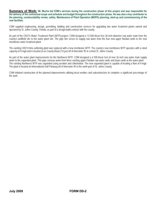 Summary of Work: Mr. Mucha led CDM’s services during the construction phase of this project and was responsible for
the delivery of the contractual scope and schedule and budget throughout the construction phase. He was also a key contributor to
the planning, constructability review, safety, Maintenance of Plant Operation (MOPO) planning, start-up and commissioning of the
new facilities.

CDM supplied engineering, design, permitting, bidding and construction services for upgrading two water treatment plants owned and
operated by St. Johns County, Florida, as part of a design-build contract with the county.

As part of the CR214 Water Treatment Plant (WTP) project, CDM designed a 13,500 linear feet 36 inch diameter raw water main from the
county’s wellfield site to the water plant site. The pipe line serves to supply raw water from the four new upper floridan wells to the new
membrane water treatment plant.

The existing CR214 lime-softening plant was replaced with a new membrane WTP. The county’s new membrane WTP operates with a rated
capacity of 8 mgd and is located at on County Road 214 just off of Interstate 95 in central St. Johns County.

As part of the water plant improvements for the Northwest WTP, CDM designed a 4,100 linear feet of new 36 inch raw water main supply
water to the expanded plant. This pipe conveys water from three existing upper Floridan raw water wells and future wells to the water plant.
The existing Northwest WTP was expanded using aeration and chlorination. The new expanded plant is capable of treating a flow of 9 mgd.
The plant is located on International Golf Parkway off of Interstate 95 in the north part of St. Johns County.

CDM initiated construction of the planned improvements utilizing local vendors and subcontractors to complete a significant percentage of
the work.




July 2009                                                    FORM DD-2
 