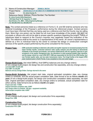 2.   Name of Construction Manager:        DENNIS A. MUCHA
     Project Name:   DESIGN-BUILD OF AN 8-MGD CR 214 MEMBRANE WATER TREATMENT PLANT
     Owner:          St. Johns County, FL
     Reference Name, Address, Phone Number, Fax Number:
     St. Johns County Utility Department
     1205 State Road 16, St. Augustine, FL 32084
     Neal Shinkre, P.E., MBA – Utility Engineering Manager
     Tel: 904.209.2709; Fax: 904.209.2710

Note: The contact person(s) listed as a reference on Forms C, D, and DD shall be someone who has
personal knowledge of the Proposer’s performance during the referenced project. Contact persons
must have been informed that they are being used as a reference and that the County may be calling
them. More than one person can be listed but all must have knowledge of the project. DO NOT list
principals or officers who will not be able to answer specific questions regarding the project. Failure of
references listed to respond to the County’s inquiries may negatively impact the evaluation of the
SOQ. The reference shall be the owner or a representative of the owner. An owner’s representative is
defined as a firm or individual hired by the owner to oversee the design or construction oversight
services of the specific project performed by the prime consultant for the County.

Project Type:            CDM conducted modeling to determine safe yields and aquifer response to increased pumping from the
                         Upper Floridan Aquifer; conducted extensive water quality analyses and pilot testing to demonstrate
                         treatability of the brackish groundwater; and worked collaboratively with the regulatory agencies to gain
                         acceptance of the aquifer management plan, the allocations to meet projected potable water demands,
                         and the design criteria for a new LPRO WTP. CDM was responsible for the D-B of the LPRO facility, four
                         new Floridan aquifer wells, and raw water transmission mains. The 8-mgd facility is the largest LPRO
                         water treatment plant in North Florida. It was completed on time and under budget.

Design-Build Costs: (list initial GMP(s), final GMP(s) balances and any change orders)
(if not a design-build project, list design fee and construction fee separately, and any change orders)
List Initial GMP: $13,991,000
Final GMP: $13,363,000
Balances and any Change Orders: Savings returned to the owner

Design-Build Schedule: (list project start date, original estimated completion date, any change
orders to schedule, and the actual project completion date. Date format to be as follows month and
year) (if not a design-build project, list design and construction completion dates separately, list start
date, original estimated completion date, any change orders to schedule, actual completion date for
either activity. Date format to be as follows month and year)
Project start date: 11/2006
Original estimated completion date: 3/2007
Any change orders to schedule: +90 days – equipment availability
Actual project completion date: 6/2007

Design Firm:
(if not a design-build project, list design and construction firms separately)
Design Firm: CDM

Construction Firm:
(if not a design-build project, list design construction firms separately)
Construction Firm: CDM




July 2009                                               FORM DD-3
 