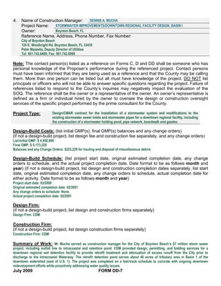 4.   Name of Construction Manager:     DENNIS A. MUCHA
     Project Name:   STORMWATER IMPROVEMENTS/DOWNTOWN REGIONAL FACILITY DESIGN, BASIN I
     Owner:          Boynton Beach, FL
     Reference Name, Address, Phone Number, Fax Number:
     City of Boynton Beach
     124 E. Woolbright Rd, Boynton Beach, FL 33435
     Peter Mazzella, Deputy Director of Utilities
     Tel: 561.742.6400; Fax: 561.742.6090

Note: The contact person(s) listed as a reference on Forms C, D and DD shall be someone who has
personal knowledge of the Proposer’s performance during the referenced project. Contact persons
must have been informed that they are being used as a reference and that the County may be calling
them. More than one person can be listed but all must have knowledge of the project. DO NOT list
principals or officers who will not be able to answer specific questions regarding the project. Failure of
references listed to respond to the County’s inquiries may negatively impact the evaluation of the
SOQ. The reference shall be the owner or a representative of the owner. An owner’s representative is
defined as a firm or individual hired by the owner to oversee the design or construction oversight
services of the specific project performed by the prime consultant for the County.

Project Type:             Design/CMAR contract for the Installation of a stormwater system and modifications to the
                          existing stormwater sewer inlets and stormwater pipes for a downtown regional facility, including
                          the construction of a stormwater holding pond, pipe network, boardwalk and gazebo.

Design-Build Costs: (list initial GMP(s), final GMP(s) balances and any change orders)
(if not a design-build project, list design fee and construction fee separately, and any change orders)
List Initial GMP: $ 4.950,000
Final GMP: $ 5,173,229
Balances and any Change Orders: $223,229 for hauling and disposal of miscellaneous debris

Design-Build Schedule: (list project start date, original estimated completion date, any change
orders to schedule, and the actual project completion date. Date format to be as follows month and
year) (if not a design-build project, list design and construction completion dates separately, list start
date, original estimated completion date, any change orders to schedule, actual completion date for
either activity. Date format to be as follows month and year)
Project start date: 03/2000
Original estimated completion date: 02/2001
Any change orders to schedule: None
Actual project completion date: 02/2001

Design Firm:
(if not a design-build project, list design and construction firms separately)
Design Firm: CDM

Construction Firm:
(if not a design-build project, list design construction firms separately)
Construction Firm: CDM

Summary of Work: Mr. Mucha served as construction manager for the City of Boynton Beach’s $7 million storm sewer
project, including outfall line to intracoastal and retention pond. CDM provided design, permitting, and bidding services for a
downtown regional wet detention facility to provide retrofit treatment and attenuation of excess runoff from the City prior to
discharge to the Intracoastal Waterway. The retrofit detention pond serves about 40 acres of tributary area in Basin 1 of the
downtown watershed (east of U.S. 1). The project was completed on a fast-track schedule to coincide with ongoing downtown
redevelopment efforts while proactively addressing water quality issues.
July 2009                                               FORM DD-7
 